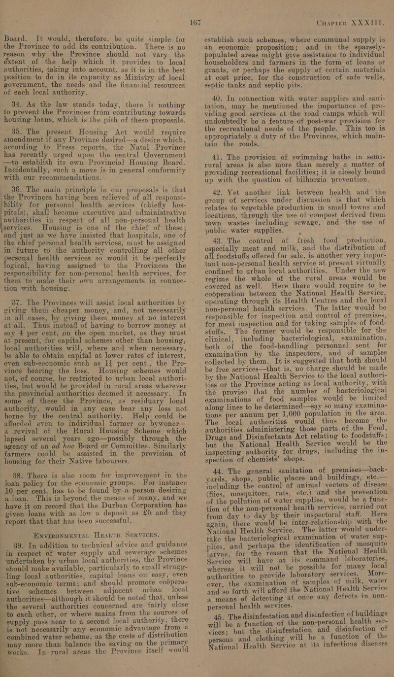 Board. It would, therefore, be quite simple for the Province to add its contribution. There is no reason why the Province should not vary the extent of the help which it provides to local authorities, taking into account, as it is in the best position to do in its capacity as Ministry. of local government, the needs and the financial resources of each local authority. 84. As the law stands today, there is nothing to prevent the Provinces from contributing towards housing loans, which is the pith of these proposals. 30. The present Housing Act would require amendment if any Province desired—a desire which, according to Press reports, the Natal Province has recently urged upon the central Government —to establish its own Provincial Housing Board. Incidentally, such a move is in general conformity with our recommendations. _ 36. The main principle in our proposals is that the Provinces. having been relieved of all responsi- bility for personal health, services (chiefly hos- peatals) shall become executive and administrative authorities in respect of all non-personal health services. Housing is one of the chief of these; and just as we have insisted that hospitals, one of the chief personal health services, must be assigned in future to the authority controlling all other personal health services so would it be-perfectly responsibility for non-personal health services, for them to make their own arrangements in connec- tion with housing. 37. The Provinces will assist local authorities by siving them cheaper money, and, not necessarily in all cases, by giving them money at no interest at all. Thus instead of having to borrow money at say 4 per cent. on the open market, as they must at present, for capital schemes other than housing, be able to obtain capital at lower rates of interest, even sub-economic such as 1} per cent., the Pro- vince bearing the loss. Housing schemes would not, of course, be restricted to urban local authori- ties, but would be provided in rural areas wherever the provincial authorities deemed it necessary. In some of these the Province, as residuary local authority, would in any case bear any loss not borne by the central authority. Help could be afforded even to individual farmer or bywoner— a revival cf the Rural Housing Scheme which lapsed several years ago—possibly through the agency of an ad hoc Board or Committee. Similarly farmers could be assisted in the provision of housing for their Native labourers. 88. There is alsc room for improvement in the loan policy for the economic groups. For instance 10 per cent. has to be found by a person desiring have it om record that the Durban Corporation has given loans with as low a deposit as £5 and they report that that has been successful. ENVIRONMENTAL HEALTH SERVICES. 39. In addition to technical advice and guidance in respect of water supply and sewerage schemes should make available, particularly to small strugg- ling local authorities, capital loans on easy, even tive schemes between adjacent urban local authorities—although it should be noted that, unless the several ‘authorities concerned are fairly close is not necessarily any economic advantage from a works. Jn rural areas the Province itself would 167 Cuarrer X XXIII. establish such schemes, where communal supply is an economic proposition; and in the sparsely- populated areas might give assistance to individual householders and farmers in the form of loans or grants, or perhaps the supply of certain materials at cost price, for the construction of safe wells, septic tanks and septic pits. 40. In connection with water supplies and. sani- tation, may be mentioned the importance of pro- viding good services at the road camps which will undoubtedly be a feature of post-war provision for the recreational needs of the people. This too is appropriately a duty of the Provinces, which main- tain the roads. 41. The provision of swimming baths in semi- rural areas is also more than merely a matter of providing recreational facilities; it is closely bound up with the question of bilharzia prevention. 42, Yet another link between health and the group of services under discussion is that which relates to vegetable production in small towns and locations, through the use of compost derived from town wastes including sewage, and the use of public water supplies. 43. The control of fresh food production, especially meat and milk, and the distribution of all foodstuffs offered for sale, is another very impor- tant non-personal health service at present virtually © confined to urban local authorities. Under the new regime the whole of the rural areas would be covered as well. Here there would require to be coéperation between the National Health Service, operating through its Health Centres and the local non-personal health services. The latter would be responsible for inspection and control of premises, for meat inspection and for taking samples of food- stuffs. The former would be responsible for the clinical, including bacteriological, examination, both of the food-handling personnel sent for examination by the inspectors, and of samples be free services—that is, no charge should be made by the National Health Service to the local authori- ties or the Province acting as local authority, with the proviso that the number of bacteriological examinations of food samples would be limited along lines to be determined—say so many examina- tions per annum per 1,000 population in the area. The local authorities would thus become_ the authorities administering those parts of the Food, Drugs and Disinfectants Act relating to foodstufts ; but the National Health Service would be the inspecting authority for drugs, including the in- spection of chemists’ shops. 44, The general sanitation of premises—back- yards, shops, public places and buildings, etc.— including the control of animal vectors of disease (flies, mosquitoes, rats, etc.) and the prevention of the pollution of water supplies, would be a func- tion of the non-personal heaith services, carried out from day to day by their inspectoral staff. Here again, there would be inter-relationship with the National Health Service. The latter would under- take the bacteriological examination of water sup- plies, and perhaps the identification of mosquito » larvae, for the reason that the National Health Service will have at its command laboratories, whereas it will not be possible for many local authorities to provide laboratory services. More- over. the examination of samples of milk, water and so forth will afford the National Health Service a means of detecting at once any defects in non- personal health services. 45. The disinfestation and disinfection of buildings will be a function of the non-personal health ser- vices; but the disinfestation and disinfection of persons and clothing will be a function of the National Health Service at its infectious diseases