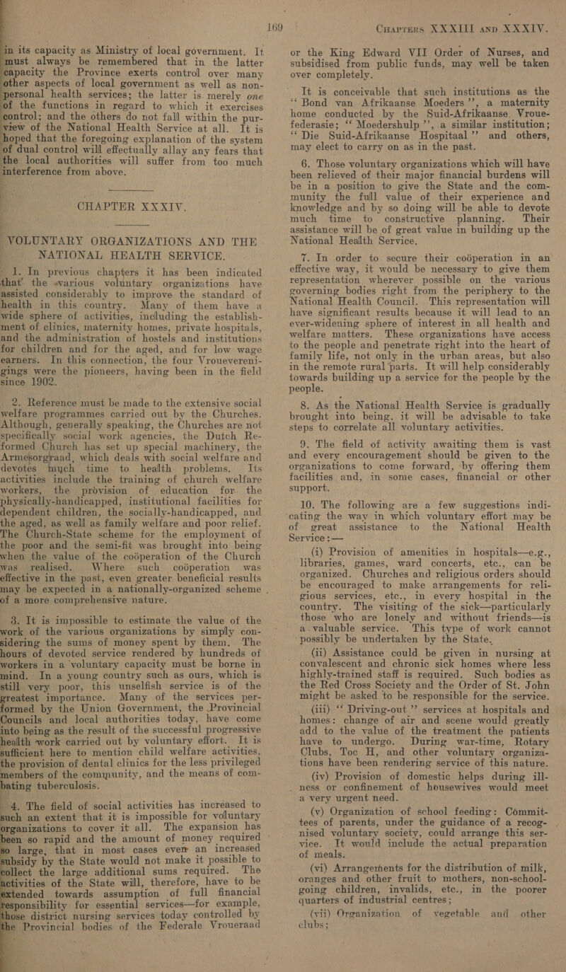   in its capacity as Ministry of local government. It must always be remembered that in the latter capacity the Province exerts control over many other aspects of local government as well as non- personal health services; the latter is. merely one of the functions in regard to which it exercises Benirol: and the others do not fall within the pur- vrew of the National Health Service at all. It is hoped that the foregoing explanation of the system of dual contro] will effectually allay any fears that the local authorities will suffer from too much interference from above. —  CHAPTER XXXIV. VOLUNTARY ORGANIZATIONS AND THE NATIONAL HEALTH SERVICE. _1. In previous chapters it has been indicated that’. the «various voluntary organizations have assisted considerably to improve the standard of health in this country. Many of them have a wide sphere of activities, including the establish- ment of clinics, maternity homes, private hospitals, and the administration of hostels and institutions for children and for the aged, and for low wage earners. In this connection, the four Vrouevereni- gings were the pioneers, having been in the field since 1902. 2. Reference must be made to the extensive social welfare programmes carried out by the Churches. Although, generally speaking, the Churches are not specifically social work agencies, the Dutch Re- formed Church has set up special machinery, the Armesorgraad, which deals with social welfare and devotes mych time to health problems. Its activities include the training of church welfare workers, the provision of education for. the physically-handicapped, institutional facilities for dependent children, the socially-handicapped, and the aged, as welll as family welfare and poor relief. The Church-State scheme for the employment of the poor and the semi-fit was brought into being when the value of the codperation of the Church was realised. Where such codperation was effective in the past, even greater beneficial results 169 of a more comprehensive nature. 3. It is impossible to estimate the value of the work of the various organizations by simply con- sidering the sums of money spent by them. The hours of devoted service rendered by hundreds of workers in a voluntary capacity must be borne in mind. In a young country such as ours, which is still very poor, this unselfish service is of the greatest importance. Many of the services per- formed by the Union Government, the Provincial Councils and local authorities today, have come into being as the result of the successful progressive health work carried out by voluntary effort. It is sufficient here to mention child welfare activities, the provision of dental clinics for the less privileged members of the community, and the means of com- bating tuberculosis. ; : 4. The field of social activities has increased to such an extent that it is impossible for voluntary organizations to cover it all. The expansion has been so rapid and the amount of money required so large, that in most cases ever an increased subsidy by the State would not make it possible to collect the large additional sums required. The activities of the State will, therefore, have to be extended towards assumption of full financial responsibility for essential services—for example, the Provincial bodies of the Federale Vroueraad     DD Oo Cuaprers XXXII ann XXXIV. or the King Edward VII Order of Nurses, and subsidised from public funds, may well be taken over completely. It is conceivable that such institutions as the ‘* Bond van Afrikaanse Moeders’’, a maternity home conducted by the Suid-Afrikaanse. Vroue- federasie; ‘‘ Moedershulp ’’, a similar institution; ‘“ Die Suid-Afrikaanse MHospitaal’’ and others, may elect to carry on as in the past. 6. Those voluntary organizations which will have been relieved of their major financial burdens will be in a position to give the State and the com- munity the full value of their experience and knowledge and by so doing will be able to devote much time to constructive planning. Their assistance will be of great value in building up the National Health Service. T. In order to secure their codperation in an effective way, it would be necessary to give them representation wherever possible on the various governing bodies right from the periphery to the National Health Council. This representation will have significant results because it will lead to an ever-widening sphere of interest in all health and welfare matters. These organizations have access to the people and penetrate right into the heart of family life, not only in the urban areas, but also in the remote rural parts. It will help considerably towards building up a service for the people by the people. 8. As the National Health Service is gradually brought into being, it will be advisable to take steps to correlate all voluntary activities. 9. The field of activity awaiting them is vast and every encouragement should be given to the organizations to come forward, ‘by offering them facilities and, in some cases, financial or other support. — 10. The following are a few suggestions indi- of great assistance to the National Health Service :— (i) Provision of amenities in hospitals—e.g., libraries, games, ward concerts, etc., can be organized. Churches and religious orders should be encouraged to make arrangements for reli- gious services, etc., in every hospital in the country. The visiting of the sick—particularly those who are lonely and without friends—is a.valuable service. This type of work cannot possibly be undertaken by the State. (ii) Assistance could be given in nursing at convalescent and chronic sick homes where less highly-trained staff is required. Such bodies as the Red Cross Society and the Order of St. John might be asked to be responsible for the service. (ii1) ‘‘ Driving-out ”’ services at hospitals and homes: change of air and scene would greatly add to the value of the treatment the patients have to undergo. During war-time, Rotary Clubs, Toc H, and other voluntary organiza- tions have been rendering service of this nature. (iv) Provision of domestic helps during ill- . ness or confinement of housewives would meet a very urgent need. ; (v) Organization of school feeding: Commit- tees of parents, under the guidance of a recog- nised voluntary society, could arrange this ser- vice. It would include the actual preparation of meals. (vi) Arrangements for the distribution of milk, oranges and. other fruit to mothers, non-school- going children, invalids, ete., in the poorer quarters of industrial centres ; clubs;