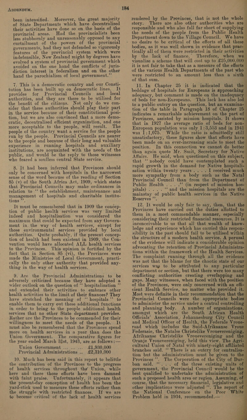 been intensified. Moreover, the great majority of State Departments which have decentralised their activities have done so on the basis of the provincial areas. Had the provincialists been less stubbornly and unreasonably opposed to any curtailment of the powers of the provincial governments, had they not defended so vigorously features of the provincial system which were indefensible, New Zealand et by degrees have evolved a system of provincia avoided on the one hand the conflicts of juris- diction interest in federalism and on the other hand the parochialism of local government.’’ 7. This is a democratic country and our Consti- tution has been built up on democratic lines. It provides for Provincial Councils and __ local authorities, and they are there to be utilised for the benefit of the citizens. Not only do we con- sider that these. authorities should play their part in the service because of their constitutional posi- tion, but we are also convinced that a more demo- cratic, decentralised efficient organization, and one more acceptable to the people, will result. The people of the country want a service for the people run by the people. Provincial Councils are nearer to the people and because of their long and valuable experience in running hospitals and auxiliary institutions, are acquainted with the needs of the public, and would be the reply to those witnesses who feared a soulless central State service. 8. It had been inferred that Provinces should only be concerned with hospitals in the narrowest sense of the word because of the reading of Section 85 (v) of the South Africa Act, 1909, which states that Provincial Councils may make ordinances in relation to ‘‘ the establishment, maintenance and management of hospitals and charitable institu- tions ’’. It must be remembered that in 1909 the concep- tion of public health services was very limited indeed and _ hospitalisation was considered the maximum that could be expected from any Govern- ment in the way of health services, except for those environmental services provided by local authorities. Quite probably, if the present concep- tion of health had been existent in 1909, the Con- vention would have allocated ALL health services to the Provinces. ‘This opinion is fortified by the fact that in Section 85 (vi), the Provinces were made the Ministries of Local Government, practi- cally the only other authority that provided any- thing in the way of health services. 9. Are the Provincial Administrations to be adversely criticized because they have adopted a wider outlook on the question of. ‘* hospitalization ”’ and extended their activities to embrace other health activities to the limit of their finances? They have stretched the meaning of ‘“‘ hospitals’’ to enable them to carry out these additional functions in order to bring to the people additional health services that no other State department provides. Rather are the Provinces to be commended for their willingness to meet the needs of the people. It must also be remembered that the Provinces spend more on health services in a year than does the Union Government. The comparative figures for the year ended March 3l1st, 1943, are as follows :— Union Government ... ... ... £1,930,000 Provincial Administrations .. £2,310,000 10. Much has been said in this report to belittle the contribution of the Provinces to the progress of health services throughout the Union, while here and there those efiorts have been damned with faint praise. Unfortunately, it appears that the present-day conception of health has been the yard-stick used to measure these efforts rather than the. struggle with restricted finances. If we are to become critical of the lack of health services 184 Department down to the Village Council. We have no desire to be critical of the efforts of all these by the lack of finance.’ Therefore, were restricted to an amount less than a sixth of that sum. beddage of hospitals for Europeans is approaching adequacy, but comment is made on the inadequacy of beds for non-Europeans. This lack has also led tion of the table in Paragraph 18 of Chapter 25 indicates a remarkable achievement on the part of Provinces, assisted by mission hospitals. It shows that in 1927 the average ratio of beds for non- European population was only 1:3,553 and in 1941 was 1:1,075. While the ratio is admittedly stil] unsatisfactory, these figures show that efforts have been made on an ever-increasing scale to meet the position. In this connection we cannot do better ‘ 4 ‘ q 4 3 Affairs. sation within twenty years... . I received much more sympathy from a body such as the Natal Public Health ... pitals) ... . ‘‘ and the mission hospitals are the Reserves ’’. 12. It would be only fair to say, then, that the Provinces have carried out the duties allotted to them in a most commendable manner, especially considering their restricted financial resources. It is inconceivable to us that all that wealth of know- ledge and experience which has carried this respon- the structure of a modern health service. A perusal } ‘ tions within the framework of the Health Services. The complaint running through all the evidence b . conflicting authorities creating overlapping and gaps. Many witnesses, when faced with the position ; and planning body. A number of organizations, amongst which are the South African Health Officials’ Association,, Johannesburg City Council and Medical Officer of Health, the Federale Vroue- | raad which includes the Suid-Afrikaanse Vroue Afrikaanse Christelike Vrouevereniging an Oranje Vrouevereniging, held this view. The Agri- cultural Union of Natal with ninety-eight affiliated branches said. ‘‘ There is an outcry for centralisa- tion but the administration must be given to the Provinces ’’. The Corporation of the City of Dur- ban said. “. .. of the three existing units of government, the Provincial Council would be the best qualified to undertake the administration of such a proposed health area or region. Assuming, of course, that the necessary financial, legislative and other implications were adjusted ’’. The report of the National Conference on the Poor White Problem held in 1934, recommended.—         