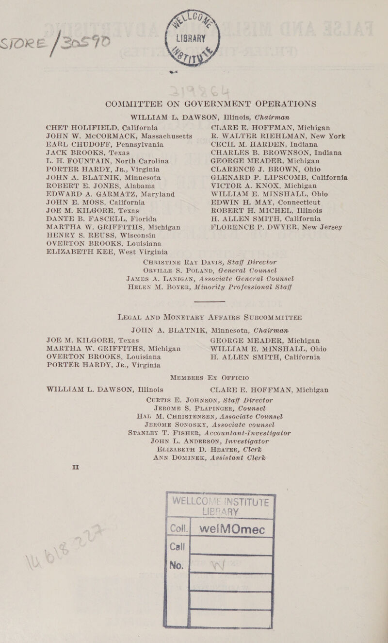   Looe eT LIBRARY A Lory ANY   SJORE / 20590 root  ee COMMITTEE ON GOVERNMENT OPERATIONS WILLIAM L. DAWSON, Illinois, Chairman CHHT HOLIFIELD, California CLARE KE. HOFFMAN, Michigan JOHN W. McCORMACK, Massachusetts R. WALTHR RIEHLMAN, New York EARL CHUDOFF, Pennsylvania CECIL M. HARDEN, Indiana JACK BROOKS, ‘Texas CHARLES B. BROWNSON, Indiana L. H. FOUNTAIN, North Carolina GEORGE MEADER, Michigan PORTER HARDY, Jr., Virginia CLARENCE J. BROWN, Ohio JOHN A. BLATNIK, Minnesota GLENARD P. LIPSCOMB, California ROBERT EH. JONES, Alabama VICTOR A. KNOX, Michigan EDWARD A. GARMATZ, Maryland WILLIAM E. MINSHALL, Ohio JOHN BH. MOSS, California EDWIN H. MAY, Connecticut JOE M. KILGORH, Texas ROBERT H. MICHEL, Illinois DANTE B. FASCELL, Florida H. ALLEN SMITH, California MARTHA W. GRIFFITHS, Michigan FLORENCE P. DWYER, New Jersey HENRY S. REUSS, Wisconsin OVERTON BROOKS, Louisiana ELIGABETH KEE, West Virginia CHRISTINE RAY DAVIS, Staff Director ORVILLE S. POLAND, General Counsel JAMES A. LANIGAN, Associate General Counsel HELEN M. Boyer, Minority Professional Staff LEGAL AND MONETARY AFFAIRS SUBCOMMITTEE JOHN A. BLATNIK, Minnesota, Chairman JOE M. KILGORE, Texas GEORGE MBEADER, Michigan MARTHA W. GRIFFITHS, Michigan WILLIAM E. MINSHALL, Ohio OVERTON BROOKS, Louisiana H. ALLEN SMITH, California PORTER HARDY, Jr., Virginia MEMBERS Ex OFFICIO WILLIAM L. DAWSON, Illinois CLARE EH. HOFFMAN, Michigan CuRTIS E. JOHNSON, Staff Director JEROME S. PLAPINGER, Counsel HAL M. CHRISTENSEN, Associate Counsel JEROME SONOSKY, Associate counsel STANLEY T. FISHER, Accountant-Investigator JOHN L. ANDERSON, Investigator HLIZABETH D. HEATER, Clerk ANN DOMINEK, Assistant Clerk 