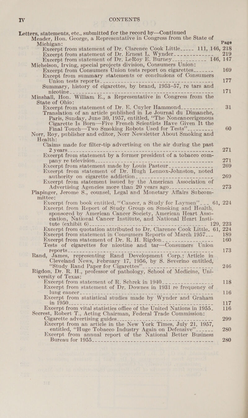 Letters, statements, etc., submitted for the record by—Continued Meader, Hon. George, a Representative in Congress from the State of Michigan: Page Excerpt from statement of Dr. Clarence Cook Little_.___ 111, 146, 218 Excerpt from statement of Dr. Ernest L. Wynder_---.------_-- 219 Excerpt from’statement of Dr: LeRoy EH. Burney____--.----- 146, 147 Michelson, Irving, special projects division, Consumers Union: Excerpt from Consumers Union tests report on cigarettes_____-- 169 Except from summary statements or conclusions of Consumers Winion: tests reports. 2 - ee kee = eee, See ae 177 Summary, history of cigarettes, by brand, 1953-57, re tars and WIGOUINE MIS Shs 2 SS ae ol ee et he: es eae epee 171 Minshall, Hon. William E., a Representative in Congress from the State of Ohio: Excerpt from statement of Dr. H. Cuyler Hammond_--_---_-~-- 31 Translation of an article published in Le Journal du Dimanche, Paris, Sunday, June 30, 1957, entitled, ‘“The Noncancerigenous Cigarette Is Born—Five French Scientists Have Given It the Final Touch—Two Smoking Robots Used for Tests’”________-_ 60 Norr, Roy, publisher and editor, Norr Newsletter About Smoking and Health: Claims made for filter-tip advertising on the air during the past DEY, COMER one ee A re RE Ne Ne et a ae ee 271 Excerpt from statement by a former president of a tobacco com- feiny: LestChevistOMi leet oe ee a oe ee ee 271 Excerpt from statement made by Louis Pasteur_______-_-_--~-- 269 Excerpt from statement of Dr. Hugh Lennox-Johnston, noted authority on: cigareite seciction. -. Se ee 269 Excerpt from statement issued by the American Association of Advertising Agencies more than 20 years ago_______-___-_-- 273 Plapinger, Jerome §S., counsel, Legal and Monetary Affairs Subcom- mittee: Excerpt from book entitled, ‘‘Cancer, a Study for Laymen”___ 61, 224 Excerpt. from Report of Study Group on Smoking and Health, sponsored by American Cancer Society, American Heart Asso- ciation, National Cancer Institute, and National Heart Insti- Sve (Ex MnO Gy te Nee ee eee te em es 129, 223 Excerpt from quotation attributed to Dr. Clarence Cook Little. 61, 224 Excerpt from statement in Consumers Reports of March 1957___ 189 Excerpt from statement of Dr. R. H. Rigdon —=_=_2.----__..-- 160 Tests of cigarettes for nicotine and tar—Consumers Union Dak 2) SUG gi ppc Ma raat ALNG Mp iN Joy ees le hand hale Me we eid ol coos ey 173 Rand, James, representing Rand Development Corp.: Article in Cleveland News, February 17, 1956, by S. Severino entitled, Study: Ptamd “Paperntor Cisarettes, ocak eee eee 246 Rigdon, Dr. R. H., professor of pathology, School of Medicine, Uni- versity of Texas: Excerpt from statement of &amp;. Schrek im 400 it 2s ee 118 Excerpt from statement of Dr. Downes in 1931 re frequency of ES CGI te Si eS eee a ee ge Re ee) ye Oke ee ee 116 Excerpt from statistical studies made by Wynder and Graham AEs OO) a oo afi eee ee ne ee 117 Excerpt from vital statistics office of the United Nations in 1955. 116 Secrest, Robert T., Acting Chairman, Federal Trade Commission: Cieavette-adventisine onidéd &gt; -2-2&lt; 22&gt; 2k ee ee 299 Excerpt from an article in the New York Times, July 21, 1957, entitled, “Huge Tobacco Industry Again on Defensive’’___-___ 280 Excerpt from annual report of the National Better Business Ube aT For LOR eect ee eee ee en ee ee ee ee 280