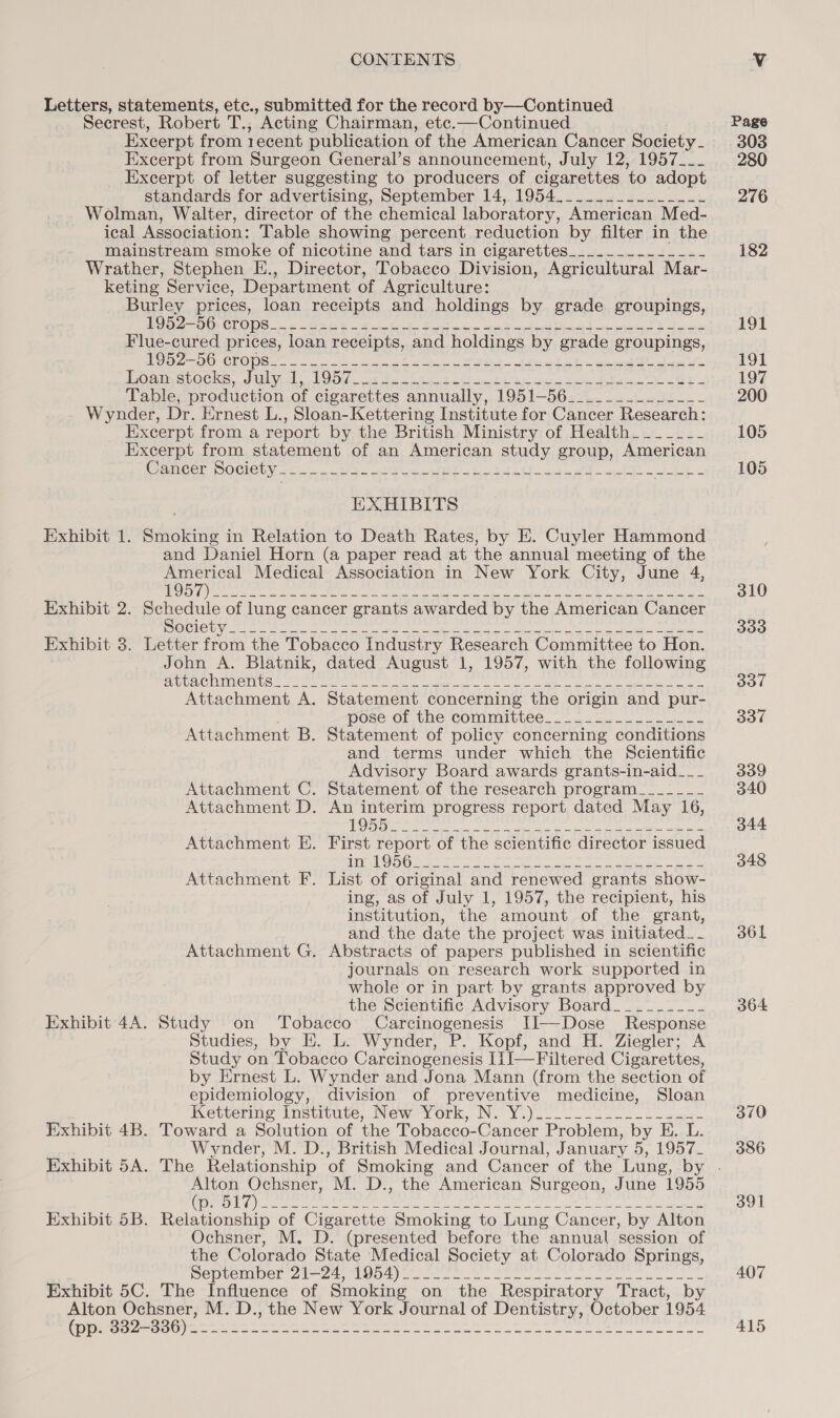 Letters, statements, etc., submitted for the record by—Continued Secrest, Robert T., Acting Chairman, etc.—Continued Excerpt from recent publication of the American Cancer Society - Excerpt from Surgeon General’s announcement, July 12, 1957___ Excerpt of letter suggesting to producers of cigarettes ‘to adopt standards for advertising, September 14, 1954_____.__._____-- Wolman, Walter, director of the chemical laboratory, American Med- ical Association: Table showing percent reduction by filter in the mainstream smoke of nicotine and tars in cigarettes_.__._.__...---- Wrather, Stephen E., Director, Tobacco Division, Agricultural Mar- keting Service, Department of Agriculture: Burley prices, loan receipts and holdings by grade groupings, Ea OMFClLONS 6s OSES ht A Stee tote tT eek cet hd oa Flue-cured prices, loan receipts, and holdings by grade groupings, MOO 2 IO CROMES 2 se ee Owe a 8 eee coe he oa stocks, duly, LOO. ot Ie ake bata 8 he ced opine tee h- 2G 2 Table, production of cigarettes annually, 1951-56___._._.._..-_- Wynder, Dr. Ernest L., Sloan-Kettering Institute for Cancer Research: Excerpt from a report by the British Ministry of Health_______ Excerpt from statement of an American study group, American Gancer DOGICLY &lt;¢ joc ned 3- oy p= eH S -bredsG~+aeed acc ae Ce EXHIBITS Exhibit 1. Smoking in Relation to Death Rates, by E. Cuyler Hammond and Daniel Horn (a paper read at the annual meeting of the en Medical Association in New York City, June 4, 1A (a Bie ow eis hal lm mo anes it cae ul Jato NA Exhibit 2. paredule of lung cancer grants awarded by the American Cancer op aa ie. Seep amar selon av Ne Sot Utne RR er ee Exhibit 3. Letter from the Tobacco Industry Research Committee to Hon. John A. Blatnik, dated August 1, 1957, with the following ERUUALOUIMIG UNG 5 re erat ener aE emery ee aera cena wa ieee eae Attachment A. Statement concerning the origin and pur- DOSS OF. Vie, COMMUTES. 2a ee ie Attachment B. Statement of policy concerning conditions and terms under which the Scientific Advisory Board awards grants-in-aid___ Attachment C. Statement of the research program___--_-_- Attachment D. An interim progress report dated May 16, OD peer ete drole bee a oe eter ee Attachment E. First report of the scientific director issued HORE Res ale ae ata ey fame fearbanter a psares 2 OP Sieh ns Attachment F. List of original and renewed grants show- ing, as of July 1, 1957, the recipient, his institution, the amount of the grant, and the date the project was initiated _ - Attachment G. Abstracts of papers published in scientific journals on research work supported in whole or in part by grants approved by the Scientific Advisory Board__..___-_- Exhibit 4A. Study on Tobacco Carcinogenesis I]—Dose Response Studies, by E. L. Wynder, P. Kopf, and H. Ziegler; A Study on Tobacco Carcinogenesis IiJ—Filtered Cigarettes, by Ernest L. Wynder and Jona Mann (from the section of epidemiology, division of preventive medicine, Sloan Kettering Institute, New-York, N: Y.)2 20222 Exhibit 4B. Toward a Solution of the Tobacco-Cancer Problem, by E. L. Wynder, M. D., British Medical Journal, January 5, 1957_ srs Beart M. D., the American Surgeon, June 1955 (De il Ae) ede nat ani asec: otha Suna ah bill ele ieion esiia GS Exhibit 5B. Relationship of Cigarette Smoking to Lung Cancer, by Alton Ochsner, M. D. (presented before the annual session of the Colorado State Medical Society at Colorado Springs, Pepvemoel 22 Peloo eee ee RO Ge ee ee Exhibit 5C. The Influence of Smoking on the Respiratory Tract, by Alton Ochsner, M. D., the New York Journal of Dentistry, October 1954 OO ee ee es ke lee ele aaa Page 303 280 276 182 OL 191 197 200 105 105 310 333 BBY 337 339 340 344 348 36L 364 370 386 391 407 415