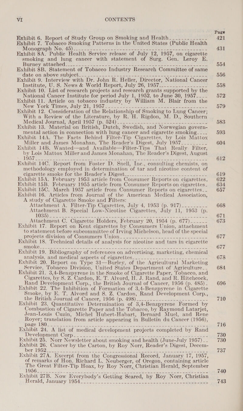 Exhibit 6. Report of Study Group on Smoking and Health____________~ Exhibit 7. Tobacco Smoking Patterns in the United States (Public Health IMOnOsTapNS INO ED) = t2 ce) enc. ee ake ome eet nee ee ee Exhibit SA. Public Health Service release of July 12, 1957, on cigarette smoking and lung cancer with statement of Surg. Gen. Leroy E. Burney atpachodtys: h2 eee eee a ae ee ee eA Exhibit 8B. Statement of Tobacco Industry Research Committee of same aate on aboversublecton feo. fe ae cerns en eee ae. ee ee eee Exhibit 9. Interview with Dr. John R. Heller, Director, National Cancer Institute, U.S: News &amp; World-Report; July 26, 195722. 3 os es Exhibit 10. List of research projects and research grants supported by the National Cancer Institute for period July 1, 1952, to June 30, 1957____ Exhibit 11. Article on tobacco industry by William M. Blair from the New -York=Pimes Sully ie 106 fas os oo oa ee eee eee ee Ee ceed Exhibit 12. Consideration of the Relationship of Smoking to Lung Cancer; With a Review of the Literature, by R. H. Rigdon, M. D., Southern Medidal-Jounmal “April oa Ap 0c 4)e 2 ee oe eee eee Exhibit 13. Material on British, Dutch, Swedish, and Norwegian govern- mental action in connection with lung cancer and cigarette smoking___- Exhibit 14A. The Facts Behind Filter-Tip Cigarettes, by Lois Mattox Miller and James Monahan, The Reader’s Digest, July 1957_________ Exhibit 14B. Wanted—and Available—Filter-Tips That Really. Filter, by Lois Mattox Miller and James Monahan, The Reader’s Digest, August 1957 Exhibit 14C. Report from Foster D. Snell, Inc., consulting chemists, on methodology employed in determination of tar and nicotine content of cigarette smoke-for the INeader’s Digest. oe ek See oe Exhibit 15A. February 1953 article from Consumer Reports on cigarettes. Exhibit 15B. February 1955 article from Consumer Reports on cigarettes_ Exhibit 15C. March 1957 article from Consumer Reports on cigarettes_-_ Exhibit 16. Articles from Journal of the American Medical Association, A study of Cigarette Smoke and Filters: Attachment A. Filter-Tip Cigarettes, July 4, 1953 (p. 917)________-_ es B. Special Low-Nicotine Cigarettes, July 11, 1953 (p. EOD ee ay et ae RR Se &gt; EP Bs ie tk Ge IE Ws ni a Se Ns Attachment C. Cigarette Holders, February 20, 1954 (p. 677)_____- Exhibit 17. Report on Kent cigarettes by Consumers Union, attachment to statement before subcommittee of Irving Michelson, head of the special projects *Givision of Consumers Union. ease. ee et a ee ee Exhibit 18. Technical details of analysis for nicotine and tars in cigarette Exhibit 19. Bibliography of references on advertising, marketing, chemical analysis, and medical aswects-of -cisanreuyes..- = Oo ee Exhibit 20. Report on Type 31—Burley, of the Agricultural Marketing Service, Tobacco Division, United States Department of Agriculture__ Exhibit 21. 3,4-Benzpyrene in the Smoke of Cigarette Paper, Tobacco, and Cigarettes, by 8. Z. Cardon, E. T. Alvord, H. J. Rand, and R. Hitchcock, Rand Development Corp., the British Journal of Cancer, 1956 (p. 485) - Exhibit 22. The Inhibition of Formation of 3,4-Benzpyrene in Cigarette Smoke, by H. T. Alvord and 8. Z. Cardon, Rand Development Corp., the British: Journal of Cancer; 1956p. 498) 22 ee. ok eo Exhibit 23. Quantitative Determination of 3,4-Benzpyrene Formed by Combustion of Cigarette Paper and the Tobacco, by Raymond Latarjet, Jean-Louis Cuzin, Michel Hubert-Habart, Bernard Muel, and Rene Royer; translation from article appearing in Bulletin du Cancer (1956), page 180 Exhibit 24. A list of medical development projects completed by Rand Developmen Cony. zee oe Mos wees ete ale ie eth oc ucleeey Fgh Exhibit 25. Norr Newsletter about smoking and health (June-July 1957) __ te ee Cancer by the Carton, by Roy Norr, Reader’s Digest, Decem- OY LOD et ae enter iim ce) ed he sph ae ee ee eo ec lo eS Exhibit 27A. Excerpt from the Congressional Record, January 17, 1957, of remarks of Hon. Richard L. Neuberger, of Oregon, containing article tere Filter-Tip Hoax, by Roy Norr, Christian Herald, September 195 : Exhibit 27B. Now Everybody’s Getting Scared, by Roy Norr, Christian Herald, January 1954 554 556 558 572 579 583 593 604 612 619 622 634 657 668 671 673 677 677 6738 684 696 710 716 730 730 737 740 743