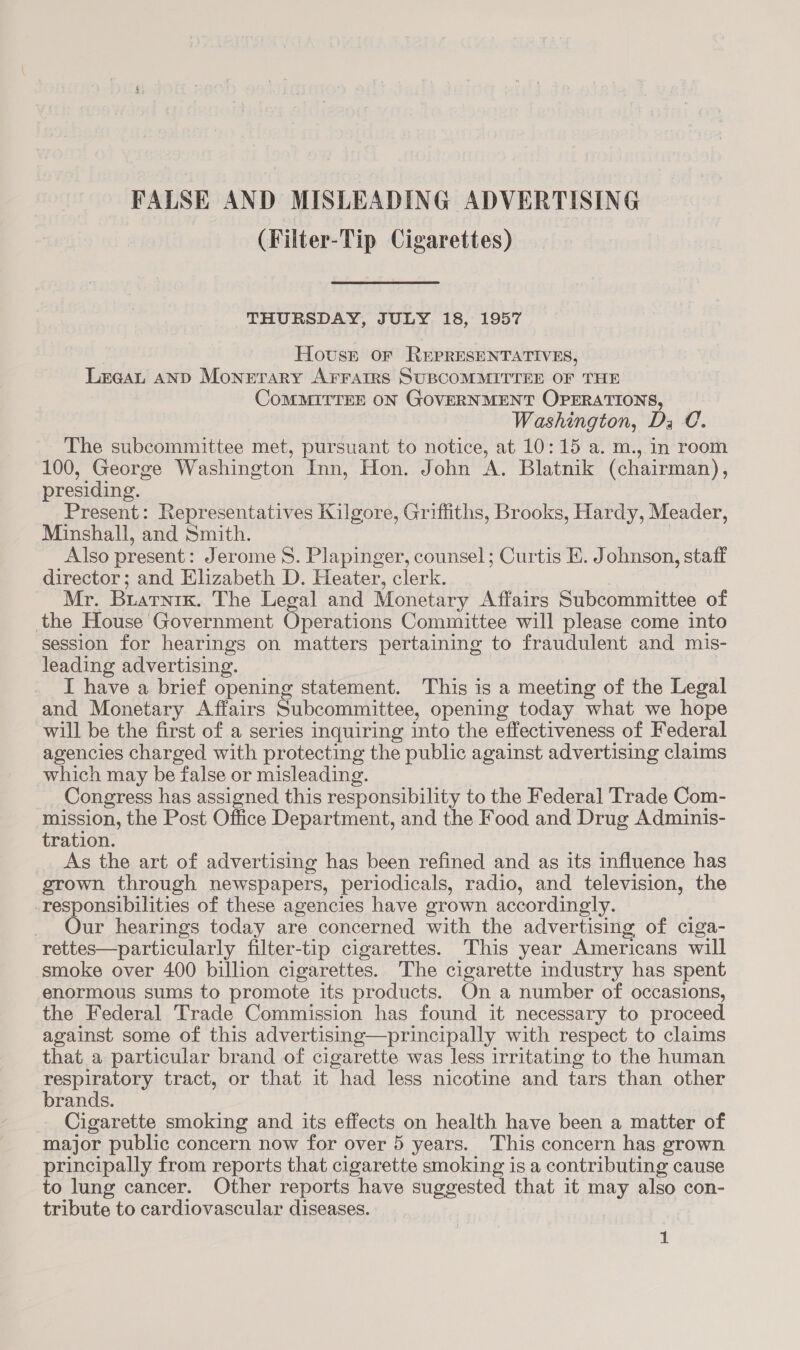 FALSE AND MISLEADING ADVERTISING (Filter-Tip Cigarettes) THURSDAY, JULY 18, 1957 Hovsr or ReEpreEsENTATIVES, Lreat AND Monetary AFrarrs SUBCOMMITTEE OF THE CoMMITTEE ON GOVERNMENT OPERATIONS, Washington, Ds C. The subcommittee met, pursuant to notice, at 10:15 a. m., in room 100, George Washington Inn, Hon. John A. Blatnik (chairman), presiding. Present: Representatives Kilgore, Griffiths, Brooks, Hardy, Meader, Minshall, and Smith. Also present : Jerome S. Plapinger, counsel; Curtis E. Johnson, staff director; and Elizabeth D. Heater, clerk. Mr. Buarnitx. The Legal and Monetary Affairs Subcommittee of the House Government Operations Committee will please come into session for hearings on matters pertaining to fraudulent and mis- leading advertising. I have a brief opening statement. This is a meeting of the Legal and Monetary Affairs Subcommittee, opening today what we hope will be the first of a series inquiring into the effectiveness of Federal agencies charged with protecting the public against advertising claims which may be false or misleading. Congress has assigned this responsibility to the Federal Trade Com- mission, the Post Office Department, and the Food and Drug Adminis- tration. As the art of advertising has been refined and as its influence has grown through newspapers, periodicals, radio, and television, the responsibilities of these agencies have grown accordingly. Our hearings today are concerned with the advertising of ciga- rettes—particularly filter-tip cigarettes. This year Americans will smoke over 400 billion cigarettes. The cigarette industry has spent enormous sums to promote its products. On a number of occasions, the Federal Trade Commission has found it necessary to proceed against some of this advertising—principally with respect to claims that a particular brand of cigarette was less irritating to the human APP UBLOLY tract, or that it “had less nicotine and tars than other rands. Cigarette smoking and its effects on health have been a matter of major public concern now for over 5 years. This concern has grown principally from reports that cigarette smoking is a contributing cause to lung cancer. Other reports have suggested that it may also con- tribute to cardiovascular diseases.