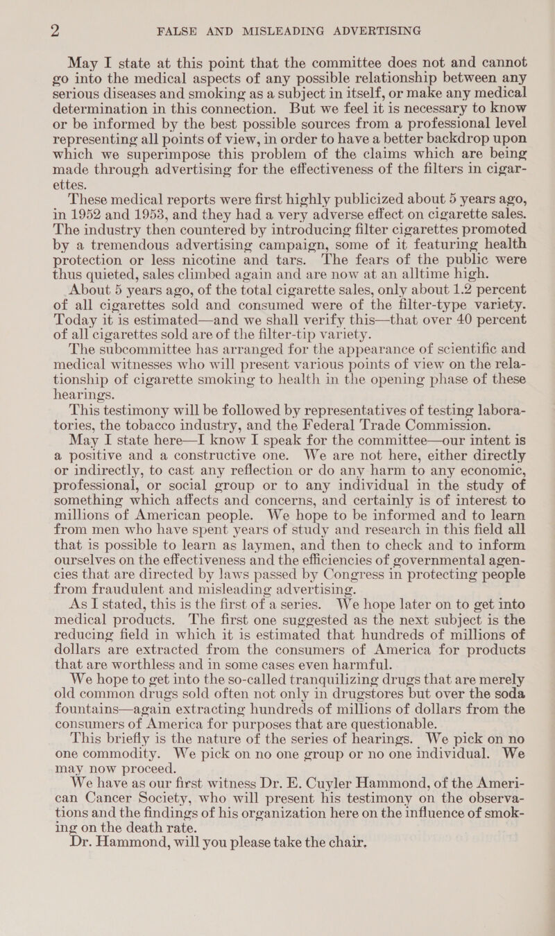 May I state at this point that the committee does not and cannot go into the medical aspects of any possible relationship between any serious diseases and smoking as a subject in itself, or make any medical determination in this connection. But we feel it is necessary to know or be informed by the best possible sources from a professional level representing all points of view, in order to have a better backdrop upon which we superimpose this problem of the claims which are being made through advertising for the effectiveness of the filters in cigar- ettes. These medical reports were first highly publicized about 5 years ago, in 1952 and 1953, and they had a very adverse effect on cigarette sales. The industry then countered by introducing filter cigarettes promoted by a tremendous advertising campaign, some of it featuring health protection or less nicotine and tars. The fears of the public were thus quieted, sales climbed again and are now at an alltime high. About 5 years ago, of the total cigarette sales, only about 1.2 percent of all cigarettes sold and consumed were of the filter-type variety. Today it is estimated—and we shall verify this—that over 40 percent of all cigarettes sold are of the filter-tip variety. The subcommittee has arranged for the appearance of scientific and medical witnesses who will present various points of view on the rela- tionship of cigarette smoking to health in the opening phase of these hearings. This testimony will be followed by representatives of testing labora- tories, the tobacco industry, and the Federal Trade Commission. May I state here—I know I speak for the committee—our intent is a positive and a constructive one. We are not here, either directly or indirectly, to cast any reflection or do any harm to any economic, professional, or social group or to any individual in the study of something which affects and concerns, and certainly is of interest to millions of American people. We hope to be informed and to learn from men who have spent years of study and research in this field all that is possible to learn as laymen, and then to check and to inform ourselves on the effectiveness and the efficiencies of governmental agen- cies that are directed by laws passed by Congress in protecting people from fraudulent and misleading advertising. As I stated, this is the first of a series. We hope later on to get into medical products. The first one suggested as the next subject is the reducing field in which it is estimated that hundreds of millions of dollars are extracted from the consumers of America for products that are worthless and in some cases even harmful. We hope to get into the so-called tranquilizing drugs that are merely old common drugs sold often not only in drugstores but over the soda fountains—again extracting hundreds of millions of dollars from the consumers of America for purposes that are questionable. This briefly is the nature of the series of hearings. We pick on no one commodity. We pick on no one group or no one individual. We may now proceed. We have as our first witness Dr. E. Cuyler Hammond, of the Ameri- can Cancer Society, who will present his testimony on the observa- tions and the findings of his organization here on the influence of smok- ing on the death rate. Dr. Hammond, will you please take the chair.