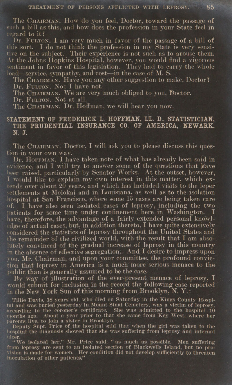 } Vey OSS ee ee PT = ESERIES SEE SSO a eT oe TREATMENT OF PERSONS AFFLICTED WITH ‘LEPROSY. The Cuarrman. How do you feel, Doctor, toward the passage of _ such a bill as this, and how does the profess in your State feel in regard to it? Dr. Funron. I am very much in favor of the passage of a bill of ps sort. I do not think the profession in my State is very sensi- tive on the subject. Their experience is not such as to arouse them. ~At the Johns Hopkins Hospital, however, you would find a vigorous sentiment in favor of this legislation. They had to carry the w Se * load—service, sympathy, and cost—in the case of M. S. The CuatrmMan. Have you any other suggestion to make, Doctor ? Dr. Futrox. No: I have not. ‘The Cuarrman. We are very much obliged OO tink: Dr. Fuuton. Not at all. - ; The CHarrMan. Dr. Hoffman, we W ill hear you now. STATEMENT OF FREDERICK L. HOFFMAN, LL. D., STATISTICIAN, THE PRUDENTIAL INSURANCE CO. OF AMERICA, NEWARK, N. J. ~ The CHamman. Doctor, I will ask you to please discuss this ques- tion i in your own Way. os Dr. Horrman. I have taken note of what has already been said in evidence. and I will try to answer some of the questions that Wave . beer raised, particularly by Senator Works. At the outset, however, T would like to explain my own interest in this matter, which ex- tends over about 20 years, and which has included visits to the leper — settlements at Molokai and in Louisiana, as well as to the isolation ~ hospital at San Francisco, where some 15 cases are being taken care of, I have also seen isolated cases of leprosy, including the two patients for some time under confinement here in Washington. i have, therefore, the advantage of a fairly extended personal know]- edge of actual cases, but, in addition thereto, I have quite extensively Dero eitCoecematemsmtatates ‘of. leprosy throughout the United States and athe remainder of the civilized world, with the result that I am abso- pty convinced of the gradual increase of leprosy in this country in the absence of effective segregation. And I desire to impress upon ey ou, Mr. Chair man, and upon your committee, the profound convic- - _ tion that leprosy in America is a much more serious menace to the public than is generally assumed to be the case. __. By way of illustration of the ever-present menace of leprosy, I ~ would submit for inclusion in the record the following case reported — in the New York Sun of this morning from Brooklyn, N. Y.: Tillie Davis, 18 years old, who died on Saturday in the Kings County oak tal and was buried yesterday in Mount Sinai Cemetery, was a victim of leprosy, according to the coroner's certificate. She was admitted to the hospital 10 “months ago. About a year prior to that she came from ‘Key West, .where her parents. live, to join a sister in Brooklyn. , - Deputy Supt. Price of. the hospital said that w hen the girl was ‘taken to the hospital the diagnosis show ed that she was suffering from se and internal le 3 “ We isolated her,” Mr. Price said, “as much as. possible. Men suffering from leprosy are sent to an isolated section of Blackwells Island, but no pro- Yision is made for women. Her condition did not develop sufficiently to eg. 5) elation of other patients.” »          