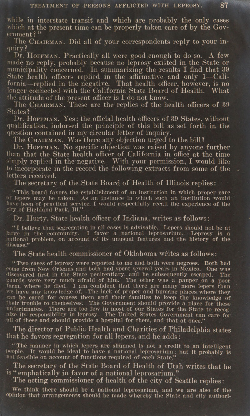 while in interstate transit and which are probably the only cases which at the present time can be properly taken care of by the Gov- ernment? ” be CuarrMan. Did all of your correspondents reply to your in- quiry 2 | Dr. Horrman. Practically all were good enough to do so. A few made no reply, probably because no leprosy existed in the State or municipality concerned. In summarizing the results I find that 39 _ State health officers replied in the affirmative and only 1—Cali- | - fornia—replied in the negative. That health officer, however, is no longer connected with the California State Board of Health. What the attitude of the present officer is I do not know. 4 The Cuatrman. These are the replies of the health officers oy es tates ? Dr. Horrman. Yes: the official health officers of 39 States, without qualification, indorsed the principle of this bill as set forth in the question contained in my circular letter of inquiry. The CuarrmMan. Was there any objection urged to the bill? — Dr. Horrman. No specific objection was raised by anyone further than that the State health officer of California in office at the time simply replied in the negative. W ith your permission, I would like to incorporate in the record the following extracts from some of the letters received. : The secretary of the State Board of Health of Illinois replies: “This board favors the establishment of an institution in which proper care. of lepers may. be taken. As an instance in which such an institution would~ have been of practical service, I would respectfully recall the ee of the city of Highland Park, IIl.”. : Dr. Hurty. State health officer of Indiana, writes as follows: ‘ ee | believe that segregation in all cases is advisable. . Lepers should not be at large in the community. I favor a national leprosarium. -Leprosy is a national problem, on account of - its unusual features and the history of the - disease.” ir The State health 2 commissioner of Oklahoma wiles as follows: _ “Two cases of leprosy were ‘reported to me and both were negroes. Both had ‘come from New Orleans and both had spent several years in Mexico. One was . discovered first in the State penitentiary, and he- subsequently escaped. The | guards were very much afraid of him: The other was a pauper on a poor farm, where he died. I am. confident that there are many’ more lepers than  can be cared for causes them and their families to keep the knowledge of nize its responsibility in leprosy. The United States Government can care eon all of these and should provide a hospital for them, and that at once.” _ The director of Public Health and Charities of Philadelphia states _ that he favors segregation for all lepers, and he adds: ° “The manner in which lepers are shunned is not a ‘credit to an intelligent people. It would be ideal to havea national leprosarium: but it probably is hot feasible on account of functions required of each State.” The secretary of the State Board of Health of Utah writes that he yt emphatically i in favor of a national leprosarium.” . The acting commissioner of health of the city of Seattle ete 2 We think there should be a national leprosarium, and we are also of the ; opinion that ‘arrangements should be made whereby oie State and olty autho