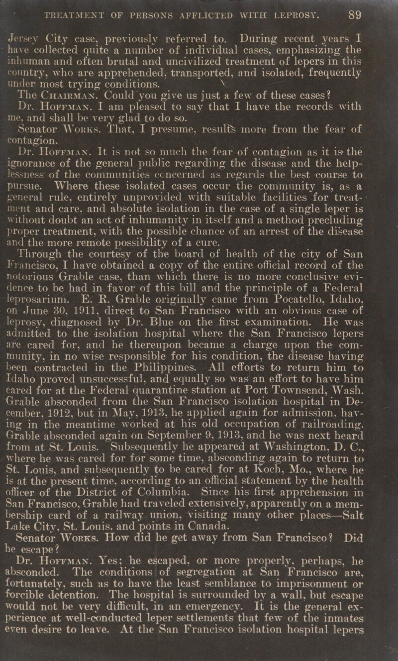VT SY TREN ie obs TREATMENT OF PERSONS AFFLICTED WITH LEPROSY. rohy)   dersey City case, prev iously referred to. During recent years I have collected quite a number of individual cases, emphasizing the inhuman and often brutal and uncivilized treatment of lepers in this country, who are apprehended, &lt; caaie and isolated, frequently — under most trying conditions. The Cuarrman. Could you give us ae a few of these cases? Dr. Horrman. I am pleased to say that I have the records with me, and shall be very glad to do so. ) Senator Works. T hat, I presume, panies more from the fear of contagion. Dr. Horrman. It i is not so much the fear of contagion as it is the ignorance of the general public regarding the disease and the help- lessness of the communities concerned as “reeards the best course to pursue. Where these isolated cases occur the community is, as a general rule, entirely unprovided with suitable facilities for treat-. ment and care, and absolute isolation in the case of a single leper is without doubt an act of inhumanity in itself and a method precluding proper treatment, with the possible chance of an arrest of the disease and the more remote possibility of a cure. Through the courtesy of the board of health of the city of San Francisco, I have obtained a copy of the entire official record of the notorious Grable case, than which there is no more conclusive evi- dence to be had in favor of this bill and the principle of a Federal leprosarium. E. R. Grable originally came from Pocatello, Idaho, on June 30, 1911, direct to San Francisco with an obvious case of | leprosy, diagnosed by Dr. Blue on the first examination. He was admitted to the isolation hospital where the San Francisco lepers are cared for, and he thereupon became a charge upon the com- munity, in no wise responsible for his condition, the disease having been contracted in the Philippines. All efforts to return him to Idaho proved unsuccessful, and equally so was an effort to have him cared for at the Federal quarantine station at Port Townsend, Wash. Grable absconded from the San Francisco isolation hospital in De- — cember, 1912, but in May, 1913, he applied again for admission, hav- ing in the meantime worked at his old occupation of railroading. © Grable absconded again on September 9, 1913, and he was next heard | from at St. Louis. “Subsequently he appeared at Washington, D. C., St. Louis, and subsequently to be cared for at I och, Mo., where he officer of the District of Columbia. Since his first apprehension in San Francisco, Grable had traveled extensively, apparently on a mem- bership card of a railway. union, Visiting many other Seal vo Lake City, St. Louis, and points in Canada. Senator Worxs. How did he get away from San F Francisco? Did e escape? Dr. Horrman. Yes; he escaped, or more nae. per haps, he absconded. The conditions of segregation at San Francisco are, fortunately, such as to have the least semblance to imprisonment or forcible detention. The hospital is surrounded by a wall, but escape would not be very difficult, in an emergency. It is the general ex- perience at well-conducted leper settlements that few of the inmates even desire to leave. At the San Francisco isolation hospital lepers.