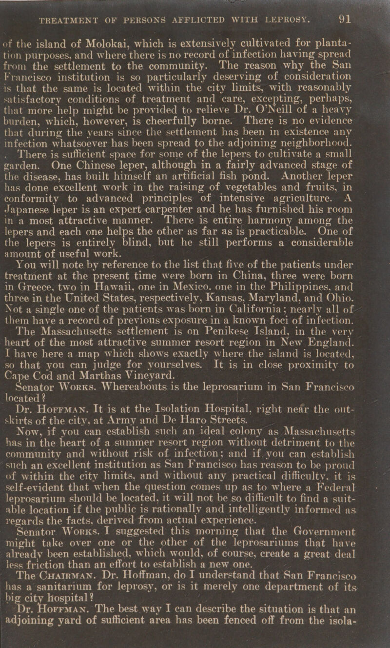  TREATMENT OF PERSONS AFFLICTED WITH LEPROSY. Ot of the island of Molokai, ee is extensively cultivated for planta- tion purposes, and where there is no record of infection having spread from the settlement to the community. The reason why the San Francisco institution is so particularly deserving of consideration is that the same is located within the city limits, with reasonably satisfactory conditions of treatment and care, excepting, perhaps, that more help might be provided to relieve Dr. O’Neill of a heavy burden, which, however, is cheerfully borne. There i is no evidence that during the years since the settlement has been in existence any infection whatsoever has been spread to the adjoining neighborhood. There is sufficient. space for some of the lepers to cultivate a small garden. One Chinese leper, although in a fairly advanced stage of the disease, has built himself an artificial fish pond. Another leper has done excellent work in the raising of vegetables and fruits, in conformity to advanced principles of intensive agriculture. A Japanese leper is an expert carpenter and he has furnished his room in a most attractive manner. There is entire harmony among the lepers and each one helps the other as far as is practicable. One of the lepers is entirely blind, but he still performs a considerable amount of useful work. You will note by reference to the list that five of the padents under treatment at the present time were born in China, three were born in Greece, two in Hawaii, one in Mexico. one in the Philippines, and three in the United States, respectively, Kansas, Maryland, and Ohio. Not a single one of the patients was born in California; nearly all of — them have a record of previous exposure in a known foci of infection. The Massachusetts settlement is on Penikese Island, in the very heart of the most attractive summer resort region in New England. I have here a map which shows exactly w here the island is located, ‘so that you can judge for yourselves. It is in close proximity to Cape Cod and Marthas Vineyard. Senator Works. Whereabouts is the lepr osarium in San Francisco located 2 Dr. HorrMan. It is at the Tsolation Hospital, ne near the out- skirts of the city. at Army and De Haro Streets. | Now, if you can establish such an ideal colony as. pee ee has in the heart of a summer resort region without detriment to the ‘such an excellent institution as San Francisco has reason to be proud self-evident that when the question comes up as to where a Federal -leprosarium should be located, it will not be so difficult to find a suit- able location if the public is rationally and intelligently informed as regards the facts. derived from actual experience. - Senator Works. I suggested this morning that the Goveiuien ‘might take over one or the other of the leprosariums that have already been established, which would, of course, create a great deal less friction than an effort to establish a new one. | _ The Cuatrmuan. Dr. Hoffman, do I understand ae: Gan Francisco — has a’sanitarium for leprosy, or is it merely one department. of its. big city hospital ? Dr. Horrman. The best way I can describe the situation is that an adjoining yard of sufficient area eins been fenced off from the inate |