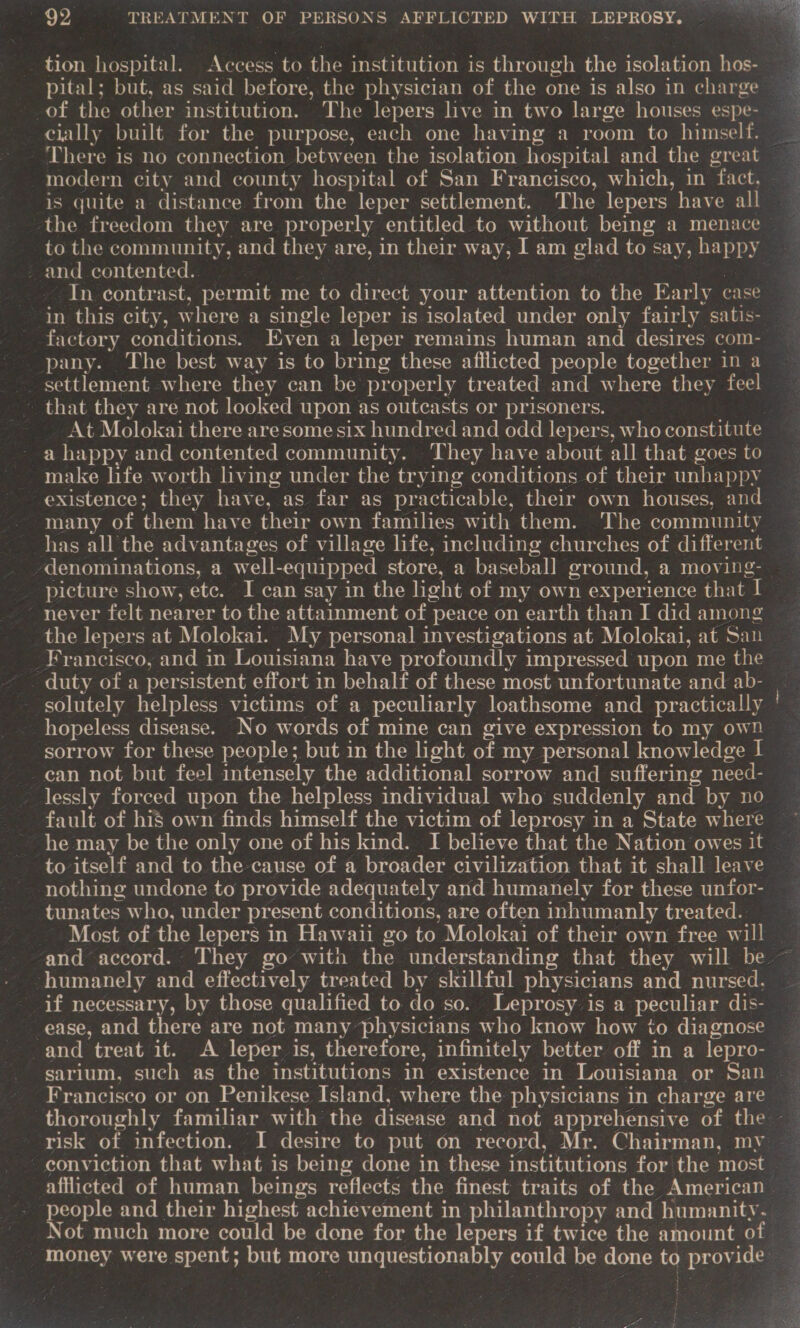 tion hospital. Access to the institution is through the isolation hos- of the other institution. The lepers live in two large houses espe- cially built for the purpose, each one having a room to himself. There is no connection between the isolation hospital and the great modern city and county hospital of San Francisco, which, in fact, is quite a distance from the leper settlement. The lepers have all - and contented.. | : In contrast, permit me to direct your attention to the Early case in this city, where a single leper is isolated under only fairly satis- factory conditions. Even a leper remains human and desires com- pany. The best way is to bring these afflicted people together in a settlement where they can be properly treated and where they feel - that they are not looked upon as outcasts or prisoners. | At Molokai there aresome six hundred and odd lepers, who constitute ~ a happy and contented community. ‘They have about all that goes to make life worth hving under the trying conditions of their unhappy existence; they have, as far as practicable, their own houses, and. many of them have their own families with them. The community has all the advantages of village life, including churches of different never felt nearer to the attainment of peace on earth than J did among the lepers at Molokai. My personal investigations at Molokai, at San Francisco, and in Louisiana have profoundly impressed upon me the - duty of a persistent effort in behalf of these most unfortunate and ab- hopeless disease. No words of mine can give expression to my own sorrow for these people; but in the light of my personal knowledge I _can not but feel intensely the additional sorrow and suffering need- lessly forced upon the helpless individual who suddenly and by no fault of his own finds himself the victim of leprosy in a State where to itself and to the cause of a broader civilization that it shall leave nothing undone to provide adequately and humanely for these unfor- tunates who, under present conditions, are often inhumanly treated. Most of the lepers in Hawaii go to Molokai of their own free will humanely and effectively treated by skillful physicians and nursed. if necessary, by those qualified to do so. Leprosy is a peculiar dis- ease, and there are not many physicians who know how to diagnose and treat it. A leper is, therefore, infinitely better off in a lepro- sarium, sueh as the institutions in existence in Louisiana or San Francisco or on Penikese Island, where the physicians in charge are \ eople and their highest achievement in philanthropy and humanity. money were spent; but more unquestionably could be done to provide } So ely ii Pca: Goa stan ‘ TSS pepe URE pinay 5 ee an Se OP cae