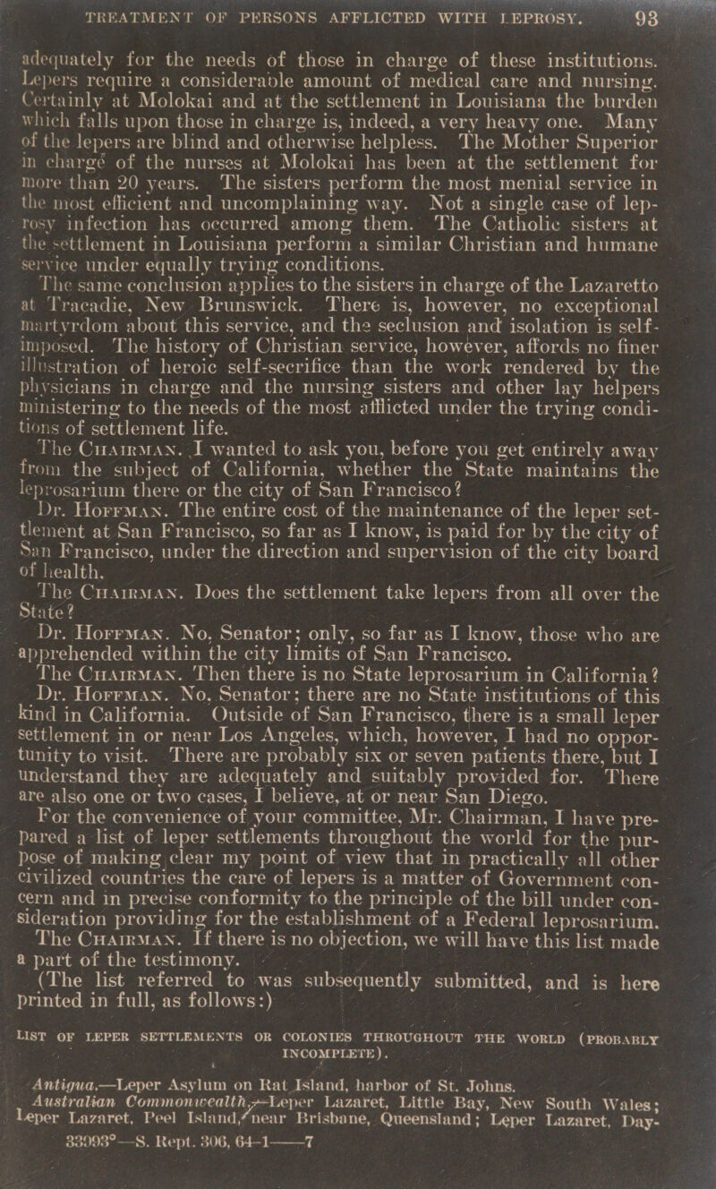 TE, TAS OG Do ee ahem s oF TREATMENT OF PERSONS AFFLICTED WITH LEPROSY. ou adequately for the needs of those in charge of these institutions. Lepers require a considerable amount of medical care and nursing. Certainly at Molokai and at the settlement in Louisiana the burden | which falls upon those in charge is, indeed, a very heavy one. Many of the lepers are blind and otherwise helpless. The Mother Superior — in chargé of the nurses at Molokai has been at the settlement for more than 20 years. The sisters perform the most menial service in the most efficient and uncomplaining way. Not a single case of lep- “rosy infection has occurred among them. The Catholic sisters at ~ the settlement in Louisiana perform a similar Christian and humane service under equally trying conditions. . The same conclusion applies to the sisters in charge of the Lazaretto at Tracadie, New Brunswick. There is, however, no exceptional martyrdom about this service, and the seclusion and isolation is self- ‘imposed. The history of Christian service, however, affords no finer Pieentes of heroic self-secrifice than the work rendered by the physicians in charge and the nursing sisters and other lay helpers ministering to the needs of the most aiflicted under the trying condi- tions of settlement life. | ~The Cyaan. I wanted to ask you, before you eet entirely away ee the subject of California, whether the State maintains the leprosarium there or the city of San Francisco? | __Dr. Horrman. The entire cost of the maintenance of the leper set- _ tlement at San Francisco, so far as I know, is paid for by the city of Sen Francisco, under the direction and supervision of the city board of health. Za : The CuairMan. Does the settlement take lepers from all over the State? | : ~ ‘Dr. Horrman. No, Senator; only, so o far as I know, those who are apprehended within a city limits of San Francisco. | The CuarrmMan. Then there is no State leprosarium in California ? Dr. Horrman. No. Senator; there are no State institutions of this. _kind in California. Outside of San Francisco, there is a small leper settlement in or near Los Angeles, which, however, I had no oppor- — tunity to visit. 'There-are probably six or seven patients there, but I | understand they are adequately and suitably provided for. There. are also one or two cases, I believe, at or near San Diego. e For the convenience of your committee, Mr. Chairman, I have pre-  pose of making clear my point of view that in practically all other cern and in precise conformity to the principle of the bill under con- ‘Sideration providing for the establishment of a Federal leprosarium. _ The Cuartrman. If there is no objection, we will have this list made | &amp; part of the testimony. ~ (The list referred to was subsequently submitted, and is here ; ‘printed i in full, as follows: ¥ ‘LIST OF LEPER SETTLEMENTS OR COLONIES THROUGHOUT THE ‘wor (PROB ABLY paras de INCOMPLETE). eae: —Leper Kasties ro) 8) ‘Rat Island, harbor of St. Shon. . Australian epbiatar whines Bees Lazaret, Little Bay, New Sone Wales: Leper Lazaret, Peel Islandnear Brisbane, Queensland ; Leper Lararet, Day- 33 3098°—S. ee 306, 64-1——-7