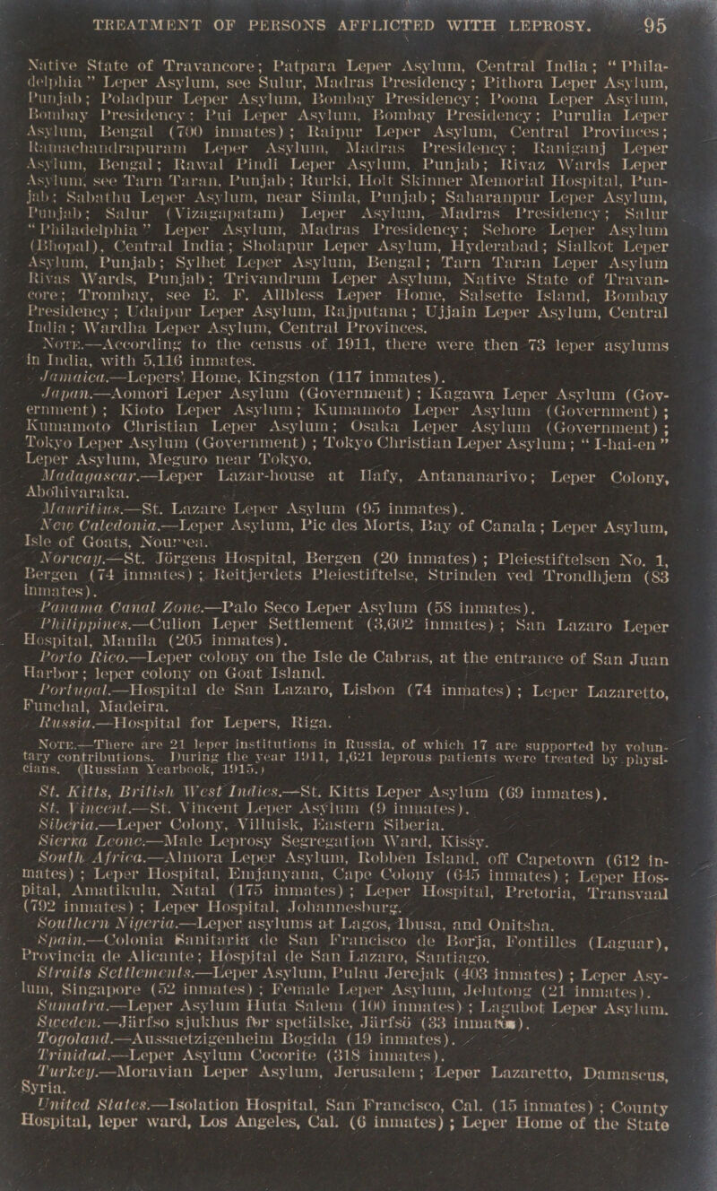   TREATMENT (0) OF od OF SLOPES) AFFLICTED WITH ‘LEPROSY. delphia ’” Leper Asylum, see Sulur, Madras Presidency ; Pithora Leper Asylum, Punjab; Poladpur Leper Asylum, Bombay Presidency; Poona Leper Asylum, jombay Presidency; Pui Leper Asylum, Bombay Presidency ; Purulia Leper Asylum, Bengal (700 inmates); Raipur Leper Asylum, Central Provinces; | Ramachandrapuram Leper Asylum, Madras Presidency; Raniganj Leper Asylum, Bengal; Rawal Pindi Leper Asylum,. Punjab; Rivaz Wards Leper Asylum, see Tarn Taran, Punjab; Rurki, Holt Skinner Memorial Hospital, Pun- jab; Sabathu Leper Asylum, near Simla, Punjab; Saharanpur Leper Asylum, Punjab; Salur (Vizagapatam) Leper Asylum, -Madras Presidency; . Salur “Philadelphia” Leper Asylum, Madras Presidency; Sehore Leper Asylum (Bhopal), Central India; Sholapur Leper Asylum, Hyderabad; Sialkot Leper Asylum, Punjab;. Sylhet Leper Asylum, Bengal; Tarn Taran Leper Asylum Rivas. Wards, Punjab; Trivandrum Leper Asylum, Native State of Travan- core; Trombay, see E. I. Allbless Leper- Home, Salsette Island, Bombay Presidency ; Udaipur Leper Asylum, Rajputana; Ujjain Leper Asylum, Central India; Wardha Leper Asylum, Centr al Provinces. Nore .—According to the census - of, 1911, there were then 73. leper asylums ‘in India, with 5,116 inmates. — . Janiaiea. —Lepers’ Home, Kingston (117 inmates). Japan.—Aomori Leper Asylum (Government) ; Kagawa Leper Asylum (Govy- ernment); Kioto Leper Asylum; Kumamoto Leper Asylum (Government) ; Kumamoto Christian Leper Asylum; Osaka Leper. Asylum (Government) ; Tokyo Leper Asylum (Government) ; Tokyo Christian Leper Asylum; “ I-hai-en ” Leper Asylum, AY Cexequn ee sXcr1b wad Mo) ace Madagascar.—Leper Lazar-house at llafy, sis daca cee Leper Colony, Abohivaraka. , Mauritius.—St. Lazare Leper Asylum (95 inmates).- New Caledonia.—Leper Asylum, Pic des Morts, Bay of Canala ; Leper savior Isle of Goats, Nour psi Nutive State of. oueanenre: aeetied Leper a Central India; ‘ Phila- | 4 ;   Norway.—St. Jérgens Hospital, Bergen e-40) inmates) ; ? Pleiestiftelsen as ns . Bergen wie inmates): i a Batelerdets Pleiestiftelse, Strinden ved Tyondijens ae Re inmates). : Panama Canal Zone. —Palo Seco Leper Asylum (58. ee -Philippines.—Culion Leper Settlement (3,602 epee San Lazaro Leper Hospital, Manila (205 inmates). Porto Rico.—Leper colony on the bee ate Cabras, at ae entrance of San Juan Harbor; leper colony on Goat Island. Portugal.—Hospital de San Lazaro, Lisbon (74 enna Leper Lazaretto, Funchal, Madeira. ~~ - hie: ; Russia.—Hospital for Lepers, Rig Notr.—There are 21 leper institutions in Russia, of. hick 17 are supported by volun-— tary contributions.. During the year 1911, 1,621 leprous. patients were treated by. physi- 3 cians. (Russian Yearbook, 1915.) é 3 St. Kitts, British West Indies. —St, Kitts Leper. Asy lam - ers). St. Vincent.—St. Vincent Leper As¥lum (9 ini: ates). Siberia.—Leper Colony, Villuisk, Eastern Nioote : Sierra Leone:—Male Leprosy Segr gation Ward, Kissy. South Africa.—Alniora Leper Asylum, Robben Island, off Capetown (612 in- . mates) ; Leper Hospital, Emjanyana, Cape Colony (645 inmates); Leper Hos- ~~ pital, Amatikulu, Natal (175 inmates) : Leper. Hospital,’ Pretori ia, Transvaal 2 (792 inmates) ; Leper oan Johannesburg. | : 7 Southera Niger asylums at Lagos, Abusa, and Onitsha. Spain.—Colonia Banitari a de San Francisco de Borja, I ontilles (Laguar), Provincia de Alicante ; Hospital de San Lazaro, Santiago. | Straits Settlements. __Leper Asylum, Pulau Jerejak (403 inmates) ; Leper Asy- ‘lum, Singapore (52 inmates); F emale Leper Asylum, Jelutong (21 inmates). ‘Sumatra. Leper Asylum Huta: Salem (100 inmates); Lagubot Leper Asylum, Sweden:—Jiirfso sjukhus for spetiilske, Jiirfsé (33 inma tow). : —Togoland.—Aussi aetzigenheim Bogida (19 inmates). ~ ~— Trinidad, —Leper Asylum Cocorite (318 inmates). ee g . Turkey.—Moravian Leper Asy lum, Jerusalem ; ‘Leper Lazaretto, Damascus, ES ng Ce : Tnited States.—Isolation Hospital, ieee Francisco, Cal. (@ &amp;) inmates) ; County Hospital, leper ward, Los Angeles, Cal: (6 inmates) ; cacti aaa of the Stats    