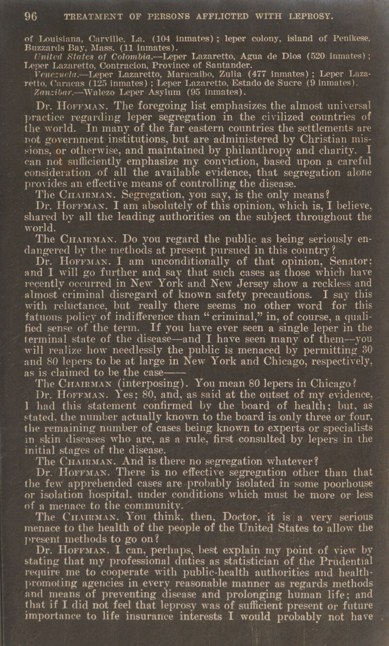 of Louisiana, Carville, La. (404 inmates); leper colony, island of Penikese, Buzzards Bay, Mass. (11-inmates). United States of Colombia.—Leper Lazaretto, Agua de Dios (520 inmates) ; Leper Lazaretto, Contracion, Province of Santander. Venezuela.—Leper Lazaretto, Maracaibo, Zulia (477 inmates) ;. Leper Laza- retto, Caracas (125 inmates) ; Leper Lazaretto, Estado de Sucre (9 inmates). Zanzibar.—Walezo Leper. Asylum (95 inmates). practice regarding leper segregation in the civilized countries of the world. In many of the far eastern countries the settlements are sions, or otherwise, and maintained by philanthropy and charity. I can not sufficiently emphasize my conviction, based upon a careful consideration of all the available evidence, that segregation alone provides an effective means of controlling the disease. The Carman. Segregation, you say, is the only means? - Dr. Horrman. Iam absolutely of this opinion, which is, I believe, shared by all the leading authorities on the subject throughout the Bvoule The Cuatrman. Do you regard the public as being seriously. en- dangered by the methods at present pursued in this country ? Dr. Horraan. I am unconditionally of that opinion, Senator: recently occurred in New York and New Jersey show a reckless and with reluctance, but “really there seems no other word for this fatuous policy of indifference than “ criminal,” in, of course, a quali- fied sense of the term. If you have ever seen a single leper in the terminal state of the disease—and I have seen many of them—you will realize how needlessly the public is menaced by permitting 30 and 80 lepers to be at large in New York and Chicago, respectiv ely, as is claimed to be the case- ‘The Crarrman (interposing). You mean 80 lepers i In Chicago?  1 had this statement confirmed by the board of health; but, as stated, the number actually known to the board is only three or four, the remaining number of cases being known to experts or specialists initial stages of the disease. The Cuairman. And is there no septepationt whatever? or isolation hospital. under conditions which must be more or ae of a menace to the community. : The Cuatrman. You think, then, Doctor, it isa very serious ‘menace to the health of the people of the United States to allow the present methods to go on? — Dr. Horrman. I can, perhaps, best explain. my ae of. view by stating that my professional duties as statistician of the Prudential require me to cooperate with public-health authorities and health- and means of preventing disease and prolonging human life; and that if I did not feel that leprosy was of sufficient present or future importance to life insurance interests I would prokebhy not have 