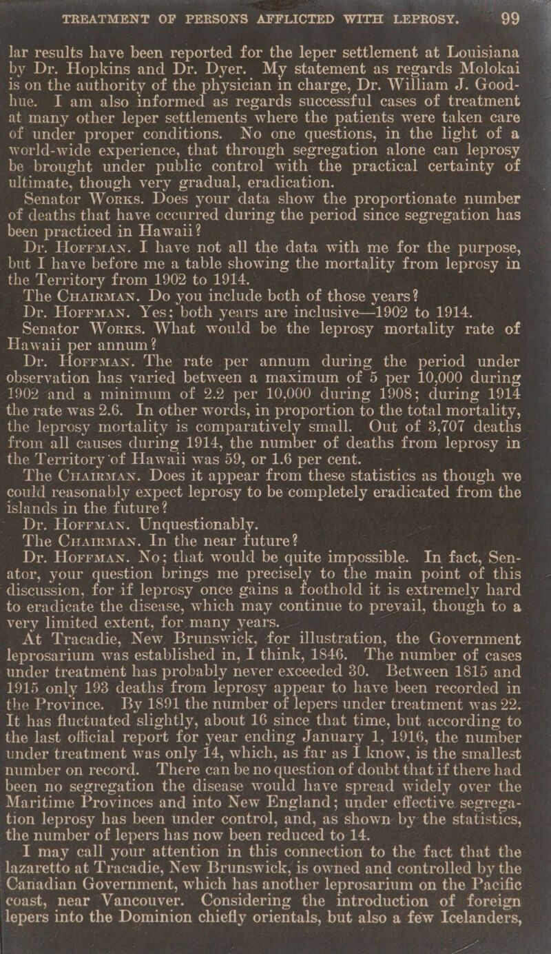 lar results have been reported for the leper settlement at Louisiana by Dr. Hopkins and Dr. Dyer. My statement as regards Molokai is on the authority of the physician in charge, Dr. William J. Good- hue. I am also informed as regards successful cases of treatment at many other leper settlements ‘where the patients were taken care of under proper conditions. No one questions, in the light of a Loew oy oLtecaen mmr eCe (cs umm olrle) pCommoey sine) “with the eKaaters! certainty of ultimate, though very gradual, eradication. of deaths that have occurred during the period since segregation has been practiced in Hawaii? Dr. Horrman. I have not all the data with me for the purpose, the Territory from 1902 to 1914. The Cuarrman. Do you include both of those years? Dr. Horrman. Yes; both years are inclusive—1902 to 1914. Senator Works. What would be the leprosy mortality rate of eee ali per annum? | Horrman. The rate per annum during the period under oheaiation has varied between a maximum of “5 per 10,000 during the rate was 2.6. In other words, in proportion to the total mortality, the leprosy mortality is comparatively small. Out of 3,707 deaths the Territory ‘of Hawaii was 59, or 1.6 per cent. ~ The CuarrmMan. Does it appear from these statistics as though we islands in the future? — Dr. Horrman. Gruciiestionably. The Cuarirman. In the near future? Dr. Horrman. No; that would be quite impossible. In fact, Sen-  very limited extent, for many years. At Tracadie, New Brunswick, for illustration, the Government under treatment has probably never exceeded 30. Between 1815 and 1915 only 193 deaths from leprosy appear to have been recorded in It has fluctuated slightly, about 16 since that time, but according to the last official report for year ending January 1, 1916, the number under treatment was only 14, which, as far as I know, is the smallest number on record. There can be no question of doubt that if there had been no segregation the disease would have spread widely over the the number of lepers has now been reduced to 14. { lazaretto at Tracadie, New Brunswick, is owned and controlled by the Canadian Government, which has another leprosarium on the Pacific 4 4 ‘ oe. es