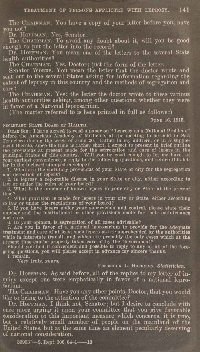 The Cuairman. You have a copy of your letter before you, Bare ou not? 7 Dr. Horrman. Yes, Senator. | The CuairmMan. To avoid any doubt about it, will you be oad enough to put the letter into the record? Dr. Horrman. You mean one of the letters to the several State health authorities? ‘The CuarrMan. Yes, Doctor: just the form of the letter. | Senator Worxs. You mean the letter that the doctor wrote and sent out to the several States asking for information. regarding the eptent of leprosy in this country and the methods of segregation and care ! , . The CHAIRMAN. Yes: the letter the doctor wrote to these various health authorities asking, among other questions, whether uhey were in favor of a National leprosarium. (The matter referred to is here printed 1 in full as follows } June 16, 1915. SECRETARY STATE BOARD OF > HEALTH. Drag Sie: I have agreed to_read a paper on “ Leprosy as a National Problem,” before the American Academy of Medicine, at the meeting to be held in San Francisco during the week of June 20. Bither in my address, or in a supple the provisions at present made for the segregation and care of lepers in the principal States of this country. Will you be good enough to let me haye, at your earliest convenience, a reply to the following questions; and return this let- ter in the inclosed stamped. envelope? : 1. What are the statutory provisions o your State or city 50) the segregation and detention of lepers? 2. Is leprosy a reportable disease in your State or ayy either according to law or under the rules of your board? : 3. What is the number of known lepers in your stad or State at the present time? _ 4, What provision is made for lepers in your city or State, either according co law or under the regulations of your board? x 5. If you have lepers under your supervision and. control, please state their number and the institutional or other Seas ie made for their maintenance. and care, 6. In your opinion, is. segregation of all cases advisable? 7. Are you in favor of a national leprosarium to provide for the idecuate 3 treatment and care of at least such lepers as are apprehended by the authorities while in interstate transit, and which are probably the only cases which at the present time can be properly taken care of by the Government? f - Should you find it convenient and possible to reply to any or all of the fore. going questions, you will please accept in eayents Iny sincere thanks, I remain, % Very truly, yours, Pence ba Roi Statistician. Dr. Horraan. As said before, all of the replies to my letter of in- quiry except one were emphatically in favor of a national lepro- sarium. : The CHArrMAN. Have you any other points, Doctor, that you would like to bring to the attention of the committee? : Dr. Horrman. I think not, Senator; but I desire to conclude with once more urging it upon your committee that you give favorable consideration to this important measure which concerns, it is true, but a relatively small number of people on the mainland of the United States, but at the same time an element peculiarly deserving of national consideration. | ae 33993°—S. Rept. 306, 64-110 7 eer ices