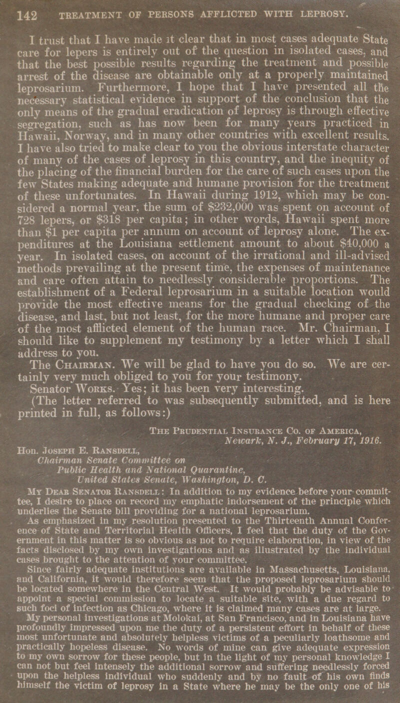 I trust that I have made it clear that in most cases adequate State care for lepers is entirely out of the question in isolated cases, and | that the best possible results regarding the treatment and possible arrest of the disease are obtainable only at a properly maintained leprosarium. Furthermore, I hope that I have presented all the necessary statistical evidence in support of the conclusion that the only means of the gradual eradication of leprosy is through effective — segregation, such as has now been for many years practiced in Hawaii, Norway, and in many other countries with excellent results, © ~ Thave also tried to make clear to you the obvious interstate character _ of many of the cases of leprosy in this country, and the inequity of the placing of the financial burden for the care of such cases upon the few States making adequate and humane provision for the treatment ~ of these unfortunates. In Hawaii during 1912, which may be con- sidered a normal year, the sum of $282,000 was spent on account of 728 lepers, or $318 per capita; in other words, Hawaii spent more - than $1 per capita per annum on account of leprosy alone. The ex- -penditures at the Louisiana settlement amount to about $40,000 a year. In isolated cases, on account of the irrational and ill-advised _ methods prevailing at the present time, the expenses of maintenance and care often attain to needlessly considerable proportions. The | establishment of a Federal leprosarium in a suitable location would provide the most effective means for the gradual checking of the disease, and last, but not least, for the more humane and proper care of the most afflicted element of the human race. Mr. Chairman, I should like to supplement my testimony by a letter which I shall address to you. © | pee Se The CuairMan. We will be glad to have you do so. We are cer- tainly very much obliged to you for your testimony. | Senator Works.- Yes; it has been very interesting. _ (The letter referred to was subsequently submitted, and is here printed in full, as follows:) 7 Ze See _ THE PRUDENTIAL INSURANCE Co. OF AMERICA, ee sige APO P woe Newark, N. J., February 17, 1916. Hon. JosepH E. RANSDELL, das HE eee Chairman Senate Committee on Public Health and National Quarantine, ‘United States Senate, Washington, D. C. ere: My Dear Senator Ranspe.r: In addition to my evidence before your: commit- tee, I desire to place on record my emphatic indorsement of the principle which underlies the Senate bill providing fer a national leprosarium. | ; .. As emphasized in my resolution presented to the Thirteenth Annual Confer- ence of State and Territorial Health Officers, I feel that the duty of the Gov- - ernment in this matter is so obvious as not to require elaboration, in view of the facts disclosed by my own investigations and as illustrated by the individual eases brought to the attention of your committee. : cea Since fairly adequate institutions are available in Massachusetts, Louisiana, and California, it would therefore seem that the proposed leprosarium should be located somewhere in the Central West. It would probably be advisable to- appoint a special commission to locate a suitable site, with a due regard to _ Such foci of infection as Chicago, where it is claimed many cases are at large. My personal investigations at Molokai, at San Francisco, and in Louisiana have profoundly impressed upon me the duty of a persistent effort in behalf of these most unfortunate and absolutely helpless victims of a peculiarly loathsome and ~ practically hopeless disease. No words of mine can give adequate expression to my own sorrow for these people, but in the light of my personal knowledge I can not but feel intensely the additional sorrow and suffering needlessly forced ‘ upon the helpless individual who suddenly and by no fault-of his own finds himself the victim of leprosy in a State where he may be the only one of his