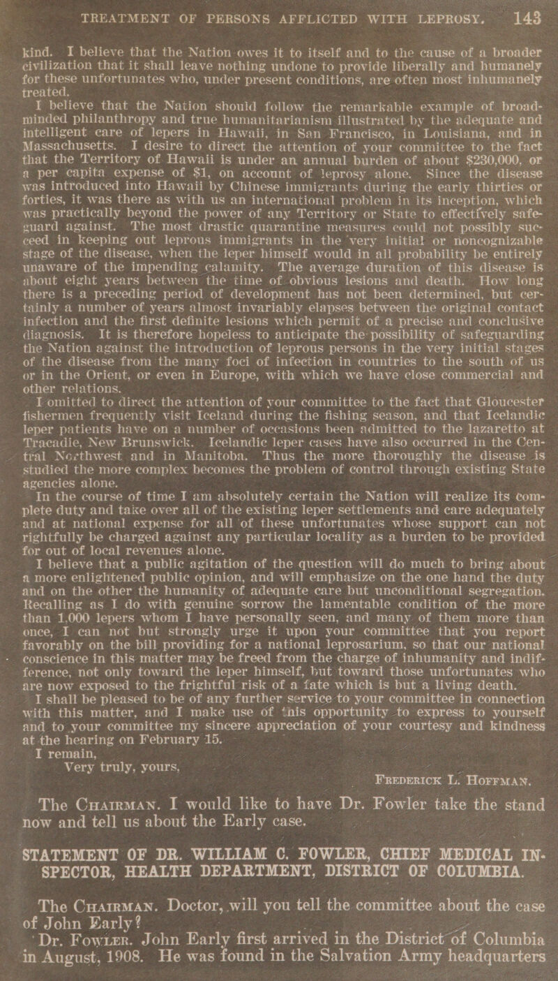 kind. I believe that the Nation owes it to itself and to the cause of a broader _ eivilization that it shall leave nothing undone to provide liberally and humanely ~ for a unfortunates who, under present conditions, are often most inhumanely treatec I believe that the Nation should follow the remarkable example of broad- minded philanthropy and true humanitarianism illustrated by the adequate and intelligent care of lepers in Hawaii, in San Francisco, in Louisiana, and in Massachusetts. I desire to direct the attention. of your committee to the fact that the Territory of. Hawaii is under an annual burden of about $230,000, or a per capita expense of $1, on account of leprosy alone. Since the disease — was introduced into Hawaii by Chinese immigrants during the early thirties or forties, it was there as with us an international problem in its inception, which was practically beyond the power of any Territory or State to effectively safe- guard against. The most drastic quarantine measures eould not possibly suc- ceed in keeping out leprous immigrants in the very initial or noncognizable. stage of the disease, when the leper himself would in all probability be entirely - unaware of the impending calamity. The average duration of this disease is - about eight years between the time of obvious lesions and death. How long there is a preceding period of development has not been determined, but cer- tainly a number of years almost invariably elapses between the original contact infection and the first definite lesions which permit of a precise and conclusive diagnosis. It is therefore hopeless to anticipate the: possibility of safeguarding the Nation against the introduction of leprous persons in the very initial stages of the disease from the many foci of infection in countries to the south of us or in the Orient, or even in Europe, with which we have close commercial and other relations. I omitted to direct the attention of your committee to the fact that Restattdente. fishermen frequently visit Iceland during the fishing season, and that Icelandic leper patients have on a number of occasions been admitted to the lazaretto at Tracadie, New Brunswick. Icelandic leper cases have also occurred in the Cen- - tral Noecthwest and in Manitoba. Thus the more thoroughly the disease is studied the more complex becomes the problem of control thr ough existing State agencies alone. In the course of time I am absolutely certain the Nation will realize its coms plete duty and taixe over all of the existing leper settlements and care adequately and at national expense for all of these unfortunates whose support can not rightfully be charged against any particular locality as a burden to be provided. for out of local revenues alone. _ . _ I believe that a public agitation of the question will do much to bring about a more enlightened public opinion, and will emphasize on the one hand the duty and on the other the humanity of adequate care but unconditional segregation. Recalling as I do with genuine sorrow the lamentable condition of the more than 1,000 lepers whom I have personally seen, and many of them more than once, if ean not but strongly urge it upon your committee that you report favorably on the bill providing for a national leprosarium, so that our national - eonscience in this matter may be freed from the charge of inhumanity and indif- © ference, not only toward the leper himself, but toward those unfortunates who are now exposed to the frightful risk of a ‘fate which is but a living death.” -I shall be pleased to be of any further service to your committee in connection with this matter, and I make use of this opportunity to express to yourself and to your committee my sincere appreciation of your ee and kindness at the hearing on February 15. I remain, / / Es oe truly, yours, jibe ae é | | _ FREDERICK L. ‘Horruan. - The CHAIRMAN. J would like to have Dr. Fowler take the eos now and tell us about the Early case. STATEMENT OF DR. WILLIAM C. FOWLER, CHIEF MEDICAL IN SPECTOR, HEALTH DEPARTMENT, DISTRICT OF COLUMBIA. The CHAIRMAN. Doctor, wil you tell the coihac ibe about the case of John Early? ‘Dr. Fowier. John Early first arrived in the District of Colurahin in August, 1908. He was found in the Salvation ford bs ek