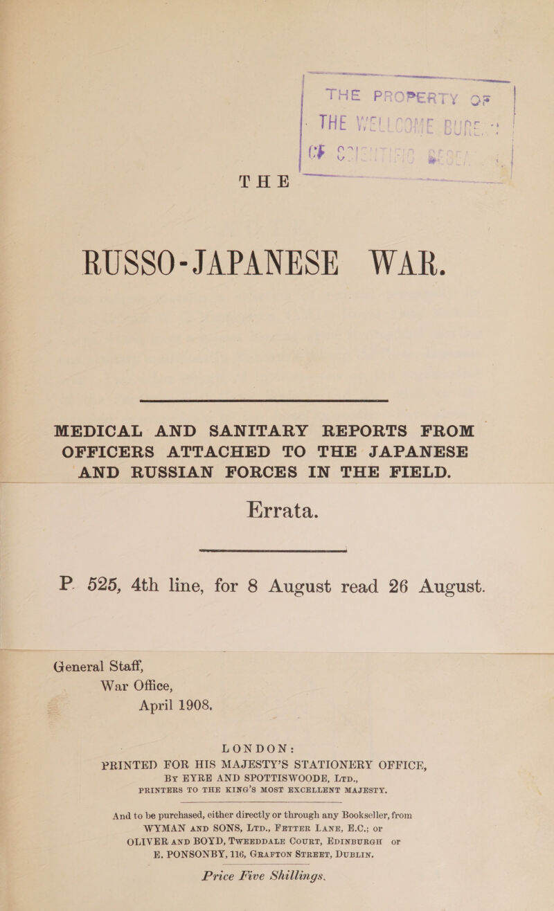 RUSSO-JAPANESE WAR. MEDICAL AND SANITARY REPORTS FROM OFFICERS ATTACHED TO THE JAPANESE _ AND RUSSIAN FORCES IN THE FIELD. Errata.  P. 525, 4th line, for 8 August read 26 August. General Staff, War Office, April 1908, LONDON: PRINTED FOR HIS MAJEHSTY’S STATIONERY OFFICE, By EYRE AND SPOTTISWOODE, Ltp., PRINTERS TO THE KING’S MOST EXCELLENT MAJESTY.  And to be purchased, either directly or through any Bookseller, from WYMAN anp SONS, Ltp., Fetter LANE, E.C.; or OLIVER anD BOYD, TWEEDDALE CouRT, EDINBURGH or Price Five Shillings. 