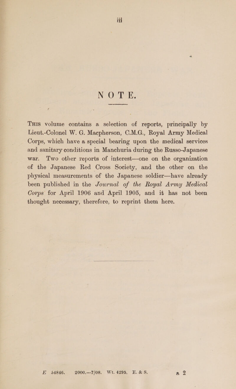 NOE, See ee THIS volume contains a selection of reports, principally by Lieut.-Colonel W. G. Macpherson, C.M.G., Royal Army Medical Corps, which have a special bearing upon the medical services and sanitary conditions in Manchuria during the Russo-Japanese war. Two other reports of interest—one on the organization of the Japanese Red Cross Society, and the other on the physical measurements of the Japanese soldier—have already been published in the Journal of the Royal Army Medical Corps for April 1906 and April 1905, and it has not been thought necessary, therefore, to reprint them here.  E 54846. 2000.—-7/08. Wt. 4295, E.&amp;S. a 2