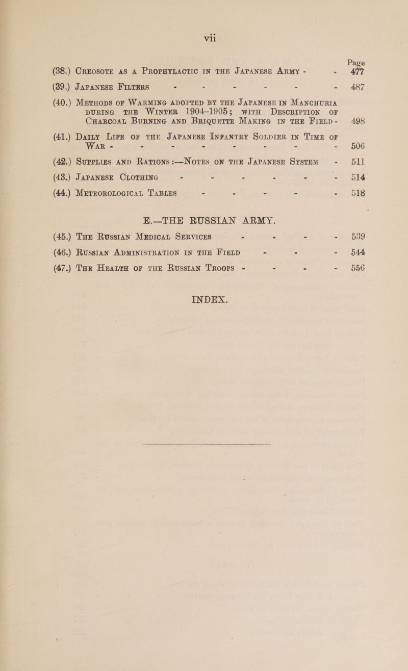 Page (38.) CREOSOTE AS A PROPHYLACTIC IN THE JAPANESE ARMY - - 477 (39.) JAPANESE FILTERS - - - - - - 487 (40.) MrtHoDS oF WARMING ADOPTED BY THE JAPANESE IN MANCHURIA DURING THE WInTER 1904-1905; wirH DESCRIPTION OF CHARCOAL BURNING AND BRIQUETTE MAKING IN THE FIELD- 498 (41.) Darty Lire or THE JAPANESE INFANTRY SOLDIER IN TIME OF WAR - - - - - - - - 506 (42.) Suppitigs aND Rations:—NoteEs oN THE JAPANESE System - 511 (43.) JAPANESE CLOTHING - - - “ - - 614 (44.) MmrEoROLoGICAL TABLES - - - - -- 518 E.—THE RUSSIAN ARMY. (45.) Tae Russtan MeEpicaL SERVICES - “ - - 639 (46.) Russtan ADMINISTRATION IN THE FIELD - - - 644 (47.) THe Heanra or THE Russian Troops - - - - 556 INDEX.