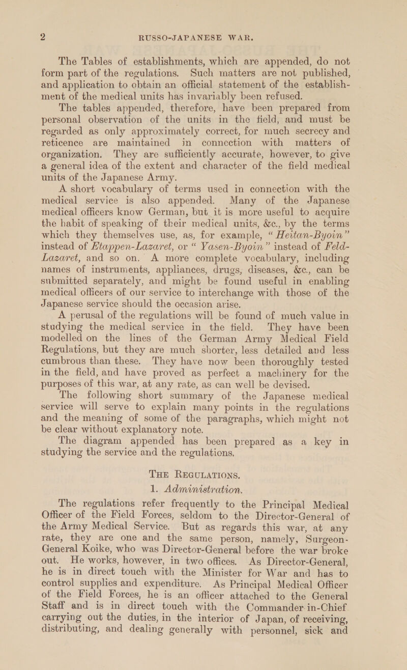 The Tables of establishments, which are appended, do not form part of the regulations. Such matters are not published, — and application to cbtain an official statement of the establish- ment of the medical units has invariably been refused. The tables appended, therefore, have been prepared from personal observation of the units in the field, and must be regarded as only approximately correct, for much secrecy and reticence are maintained in connection with matters of organization. They are sufficiently accurate, however, to give a general idea of the extent and character of the field medical units of the Japanese Army. A short vocabulary of terms used in connection with the medical service is also appended. Many of the Japanese medical officers know German, but it is more useful to acquire the habit of speaking of their medical units, &amp;c., by the terms which they themselves use, as, for example, “ Heitan-Byoin” instead of Htappen-Lazaret, or “ Yasen-Byoin” instead of Feld- Lazaret, and so on. A more complete vocabulary, including names of instruments, appliances, drugs, diseases, &amp;c., can be submitted separately, and might be found useful in enabling medical officers of our service to interchange with those of the Japanese service should the occasion arise. A perusal of the regulations will be found of much value in studying the medical service in the field. They have been modelled on the lines of the German Army Medical Field Regulations, but they are much shorter, less detailed and less cumbrous than these. They have now been thoroughly tested in the field, and have proved as perfect a machinery for the purposes of this war, at any rate, as can well be devised. The following short summary of the Japanese medical service will serve to explain many points in the regulations and the meaning of some of the paragraphs, which might not be clear without explanatory note. The diagram appended has been prepared as a key in studying the service and the regulations. THE REGULATIONS. 1. Administration. The regulations refer frequently to the Principal Medical Officer of the Field Forces, seldom to the Director-General of the Army Medical Service. But as regards this war, at any rate, they are one and the same person, namely, Surgeon- General Koike, who was Director-General before the war broke out. He works, however, in two offices. As Director-General, he is in direct touch with the Minister for War and has to control supplies and expenditure. Ag Principal Medical Officer of the Field Forces, he is an officer attached to the General Staff and is in direct touch with the Commander.in-Chief carrying out the duties, in the interior of Japan, of receiving, distributing, and dealing generally with personnel, sick and