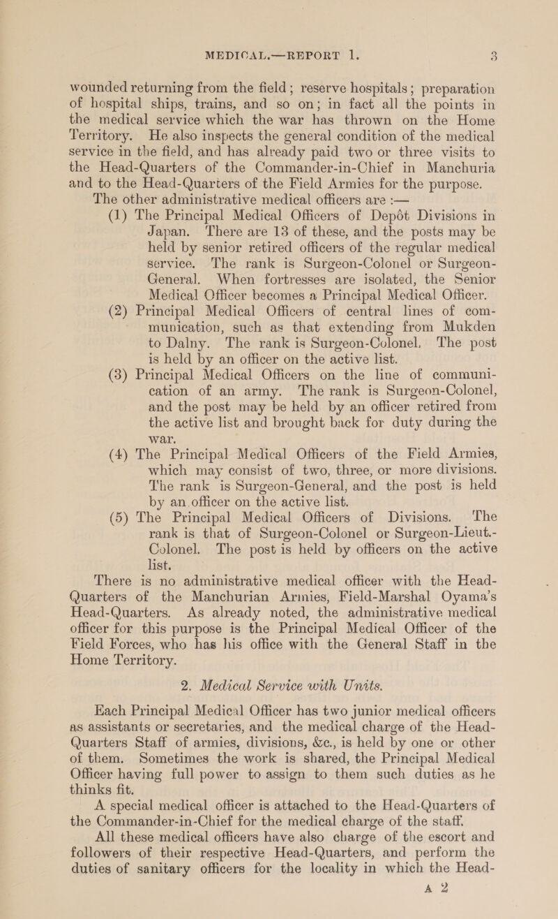 wounded returning from the field; reserve hospitals; preparation of hospital ships, trains, and so on; in fact all the points in the medical service which the war has thrown on the Home Territory. He also inspects the general condition of the medical service in the field, and has already paid two or three visits to the Head-Quarters of the Commander-in-Chief in Manchuria and to the Head-Quarters of the Field Armies for the purpose. The other administrative medical officers are :— (1) The Principal Medical Officers of Dep6t Divisions in Japan. There are 13 of these, and the posts may be held by senior retired officers of the regular medical service. The rank is Surgeon-Colonel or Surgeon- General. When fortresses are isolated, the Senior Medical Officer becomes a Principal Medical Officer. (2) Principal Medical Officers of central lines of com- munication, such as that extending from Mukden to Dalny. The rank is Surgeon-Colonel, The post is held by an officer on the active list. (3) Principal Medical Officers on the line of communi- cation of an army. The rank is Surgeon-Colonel, and the post may be held by an officer retired from the active list and brought back for duty during the war. (4) The Principal Medical Officers of the Field Armies, which may consist of two, three, or more divisions. The rank is Surgeon-General, and the post is held by an officer on the active list. (5) The Principal Medical Officers of Divisions. The rank is that of Surgeon-Colonel or Surgeon-Lieut.- Colonel. The post is held by officers on the active list. There is no administrative medical officer with the Head- Quarters of the Manchurian Armies, Field-Marshal Oyama’s Head-Quarters. As already noted, the administrative medical officer for this purpose is the Principal Medical Officer of the Field Forees, who has his office with the General Staff in the Home Territory. 2. Medical Service with Units. Hach Principal Medical Officer has two junior medical officers as assistants or secretaries, and the medical charge of the Head- Quarters Staff of armies, divisions, We., is held by one or other of them. Sometimes the work is shared, the Principal Medical Officer having full power to assign to them such duties as he thinks fit. A special medical officer is attached to the Head-Quarters of the Commander-in-Chief for the medical charge of the staff. All these medical officers have also charge of the escort and followers of their respective Head-Quarters, and perform the duties of sanitary officers for the locality in which the Head- gg
