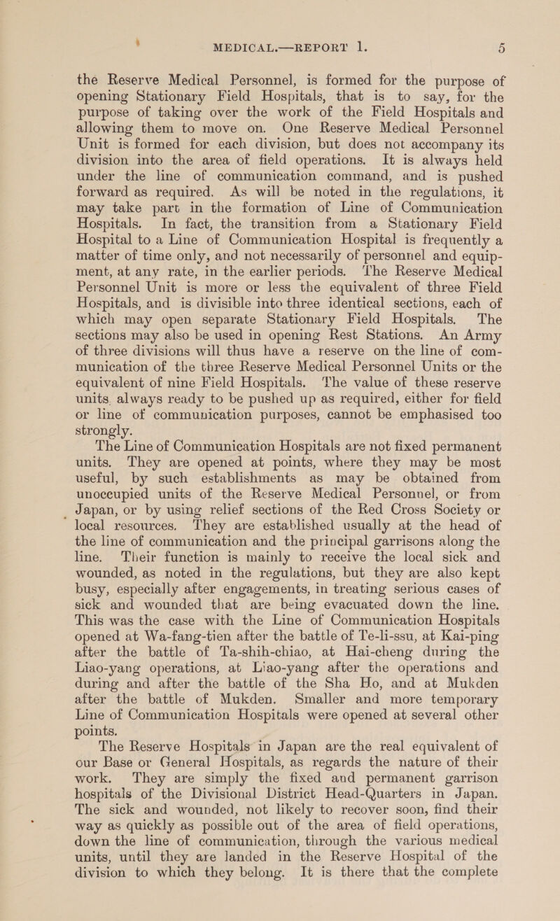 the Reserve Medical Personnel, is formed for the purpose of opening Stationary Field Hospitals, that is to say, for the purpose of taking over the work of the Field Hospitals and allowing them to move on. One Reserve Medical Personnel Unit is formed for each division, but does not accompany its division into the area of field operations. It is always held under the line of communication command, and is pushed forward as required. As will be noted in the regulations, it may take part in the formation of Line of Communication Hospitals. In fact, the transition from a Stationary Field Hospital to a Line of Communication Hospital is frequently a matter of time only, and not necessarily of personnel and equip- ment, at any rate, in the earlier periods. The Reserve Medical Personnel Unit is more or less the equivalent of three Field Hospitals, and is divisible into three identical sections, each of which may open separate Stationary Field Hospitals, The sections may also be used in opening Rest Stations. An Army of three divisions will thus have a reserve on the line of com- munication of the three Reserve Medical Personnel Units or the equivalent of nine Field Hospitals. The value of these reserve units. always ready to be pushed up as required, either for field or line of communication purposes, cannot be emphasised too strongly. The Line of Communication Hospitals are not fixed permanent units. They are opened at points, where they may be most useful, by such establishments as may be obtained from unoccupied units of the Reserve Medical Personnel, or from _ Japan, or by using relief sections of the Red Cross Society or local resources. They are established usually at the head of the line of communication and the principal garrisons along the lne. Their function is mainly to receive the local sick and wounded, as noted in the regulations, but they are also kept busy, especially after engagements, in treating serious cases of sick and wounded that are being evacuated down the line. This was the case with the Line of Communication Hospitals opened at Wa-fang-tien after the battle of Te-li-ssu, at Kai-ping after the battle of Ta-shih-chiao, at Hai-cheng during the Liao-yang operations, at Liao-yang after the operations and during and after the battle of the Sha Ho, and at Mukden after the battle of Mukden. Smaller and more temporary Line of Communication Hospitals were opened at several other oints. : The Reserve Hospitals in Japan are the real equivalent of our Base or General Hospitals, as regards the nature of their work. They are simply the fixed and permanent garrison hospitals of the Divisional District Head-Quarters in Japan. The sick and wounded, not likely to recover soon, find their way as quickly as possible out of the area of field operations, down the line of communication, through the various medical units, until they are landed in the Reserve Hospital of the division to which they belong. It is there that the complete