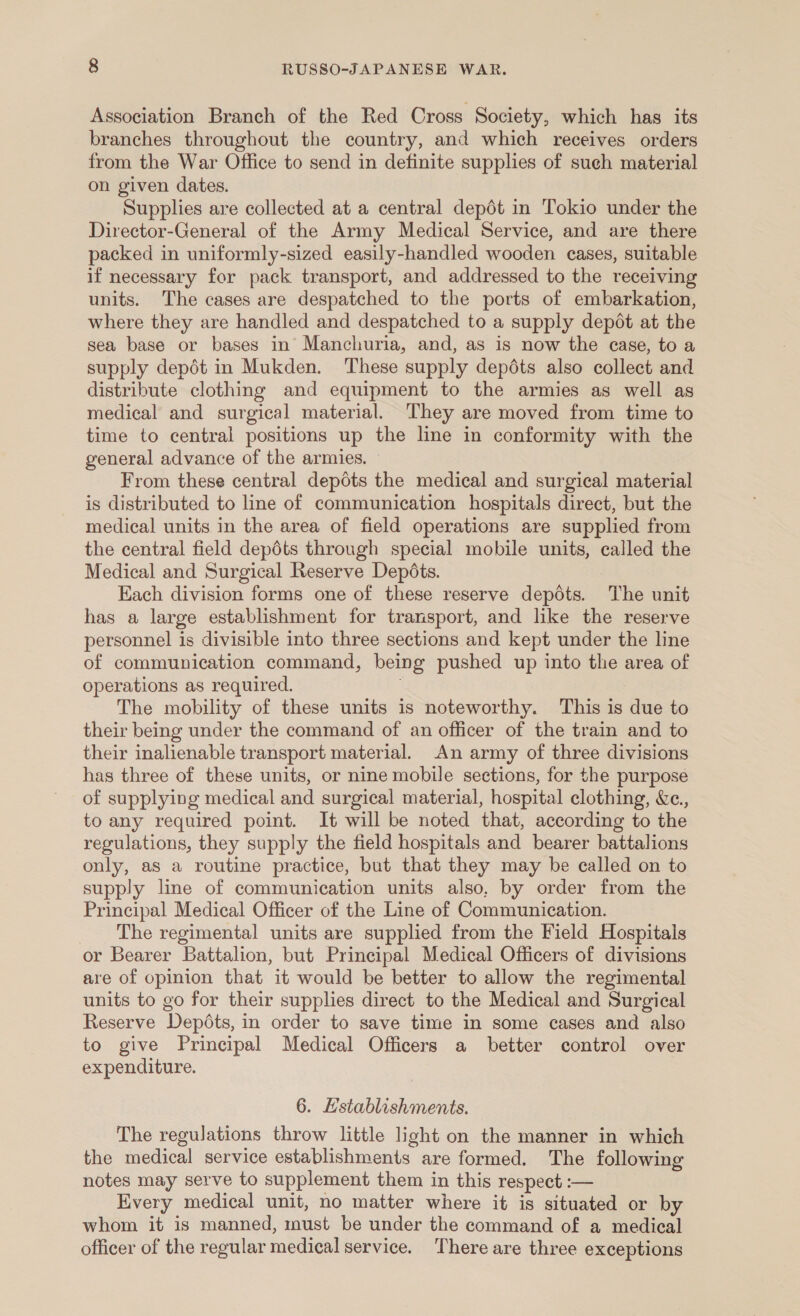 Association Branch of the Red Cross Society, which has its branches throughout the country, and which receives orders from the War Office to send in definite supplies of such material on given dates. Supplies are collected at a central depdt in Tokio under the Director-General of the Army Medical Service, and are there packed in uniformly-sized easily-handled wooden cases, suitable if necessary for pack transport, and addressed to the receiving units. The cases are despatched to the ports of embarkation, where they are handled and despatched to a supply depot at the sea base or bases in Manchuria, and, as is now the ease, to a supply depdt in Mukden. These supply depdts also collect and distribute clothing and equipment to the armies as well as medical and surgical material. They are moved from time to time to central positions up the line in conformity with the general advance of the armies. From these central depots the medical and surgical material is distributed to line of communication hospitals direct, but the medical units in the area of field operations are supplied from the central field depéts through special mobile units, called the Medical and Surgical Reserve Depéts. Each division forms one of these reserve depots. The unit has a large establishment for transport, and like the reserve personnel is divisible into three sections and kept under the line of communication command, being pushed up into the area of operations as required. The mobility of these units is noteworthy. This is due to their being under the command of an officer of the train and to their inalienable transport material. An army of three divisions has three of these units, or nine mobile sections, for the purpose of supplying medical and surgical material, hospital clothing, &amp;c., to any required point. It will be noted that, according to the regulations, they supply the field hospitals and bearer battalions only, as a routine practice, but that they may be called on to supply line of communication units also, by order from the Principal Medical Officer of the Line of Communication. The regimental units are supplied from the Field Hospitals or Bearer Battalion, but Principal Medical Officers of divisions are of opinion that it would be better to allow the regimental units to go for their supplies direct to the Medical and Surgical Reserve Depots, in order to save time in some cases and also to give Principal Medical Officers a better control over expenditure. 6. Establishments. The regulations throw little light on the manner in which the medical service establishments are formed. The following notes may serve to supplement them in this respect :— Every medical unit, no matter where it is situated or by whom it is manned, must be under the command of a medical officer of the regular medical service. ‘There are three exceptions