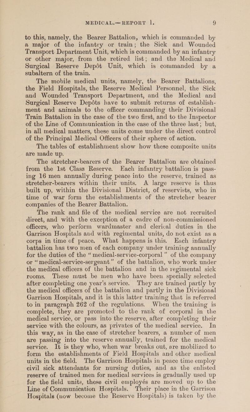 to this, namely, the Bearer Battalion, which is commanded by a major of the infantry or train; the Sick and Wounded Transport Department Unit, which is commanded by an infantry or other major, from the retired list; and the Medical and Surgical Reserve Depdt Unit, which is commanded by a subaltern of the train. The mobile medical units, namely, the Bearer Battalions, the Field Hospitals, the Reserve Medical Personnel, the Sick and Wounded Transport Department, and the Medical and Surgical Reserve Depdéts have to submit returns of establish- ment and animals to the officer commanding their Divisional Train Battalion in the case of the two first, and to the Inspector of the Line of Communication in the case of the three last; but, in all medical matters, these units come under the direct control of the Principal Medical Officers of their sphere of action. The tables of establishment show how these composite units are made up. The stretcher-bearers of the Bearer Battalion are obtained from the 1st Class Reserve. Each infantry battalion is pass- ing 16 men annually during peace into the reserve, trained as stretcher-bearers within their units. A large reserve is thus built up, within the Divisional District, of reservists, who in time of war form the establishments of the stretcher bearer companies of the Bearer Battalion. The rank and file of the medical service are not recruited direct, and with the exception of a cadre of non-commissioned officers, who perform wardmaster and clerical duties in the Garrison Hospitals and with regimental units, do not exist asa ~ corps in time of peace. What happens is this. Each infantry battalion has two men of each company under training annually for the duties of the “ medical-service-corporal ” of the company or “medical-service-sergeant” of the battalion, who work under the medical officers of the battalion and in the regimental sick rooms. These must be men who have been specially selected after completing one year’s service. ‘They are trained partly by the medical officers of the battalion and partly in the Divisional Garrison Hospitals, and it is this latter training that is referred to in paragraph 262 of the regulations. When the training is complete, they are promoted to the rank of corporal in the medical service, or pass into the reserve, after completing their service with the colours, as privates of the medical service. In this way, as in the case of stretcher bearers, a number of men are passing into the reserve annually, trained for the medical service. It is they who, when war breaks out, are mobilized to form the establishments of Field Hospitals and other medical units in the field. The Garrison Hospitals in peace time employ civil sick attendants for nursing duties, and as the enlisted reserve of trained men for medical services is gradually used up for the field units, these civil employés are moved up to the Line of Communication Hospitals. Their place in the Garrison Hospitals (now become the Reserve Hospitals) is taken by the