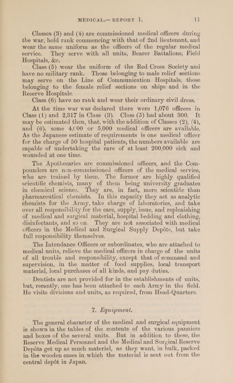 Classes (8) and (4) are commissioned medical officers during the war, hold rank commencing with that of 2nd heutenant, and wear the same uniform as the officers of the regular medical service. They serve with all units, Bearer Battalions, Field Hospitals, &amp;. Class (5) wear the uniform of the Red Cross Society and have no military rank. Those belonging to male relief sections may serve on the Line of Communication Hospitals, those belonging to the female relief sections on ships and in the Reserve Hospitals. Class (6) have no rank and wear their ordinary civil dress, At the time war was declared there were 1,076 officers in Class (1) and 2,317 in Class (8). Class (5) had about 300. It may be estimated then, that, with the addition of Classes (2), (4), and (6), some 4,C00 or 5,000 medical officers are available. As the Japanese estimate of requirements is one medical officer for the charge of 50 hospital patients, the numbers available are capable of undertaking the care of at least 200,000 sick and wounded at one time. The Apothecaries are commissioned officers, and the Com- pounders are non-commissioned officers of the medical service, who are trained by them. The former are highly qualified scientific chemists, many of them being university graduates in chemical science. They are, in fact, more scientific than pharmaceutical chemists. In this capacity they act as analytic chemists for the Army, take charge of laboratories, and take over all responsibility for the care, supply, issue, and replenishing of medical and surgical material, hospital bedding and clothing, disinfectants, and so on, They are not associated with medical officers in the Medical and Surgical Supply Depdts, but take full responsibility themselves. The Intendance Officers or subordinates, who are attached to medical units, relieve the medical officers in charge of the units of all trouble and responsibility, except that of command and supervision, in the matter of food supplies, local transport material, local purchases of all kinds, and pay duties. Dentists are not provided for in the establishments of units, but, recently, one has been attached to each Army in the field. He visits divisions and units, as required, from Head-Quarters. 7. Equipment. The general character of the medical and surgical equipment is shown in the tables of the contents of the various panniers and boxes of the several units. But in addition to these, the Reserve Medical Personnel and the Medical and Surgical Reserve Depots get up as much material, as they want, in bulk, packed in the wooden cases in which the material is sent out from the central depdt in Japan,