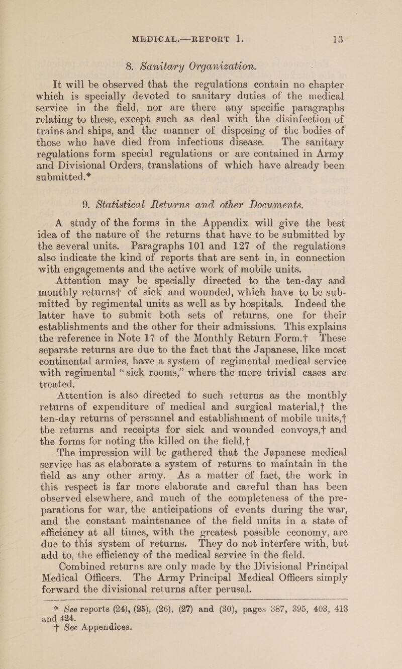 8. Sanitary Organization. It will be observed that the regulations contain no chapter which is specially devoted to sanitary duties of the medical service in the field, nor are there any specific paragraphs relating to these, except such as deal with the disinfection of trains and ships, and the manner of disposing of the bodies of those who have died from infectious disease. The sanitary regulations form special regulations or are contained in Army and Divisional Orders, translations of which have already been submitted.* 9. Statistical Returns and other Documents. A study of the forms in the Appendix will give the best idea of the nature of the returns that have to be submitted by the several units. Paragraphs 101 and 127 of the regulations also indicate the kind of reports that are sent in, in connection with engagements and the active work of mobile units. Attention may be specially directed to the ten-day and monthly returnst of sick and wounded, which have to be sub- mitted by regimental units as well as by hospitals. Indeed the latter have to submit both sets of returns, one for their establishments and the other for their admissions. This explains the reference in Note 17 of the Monthly Return Form.t These separate returns are due to the fact that the Japanese, like most continental armies, have a system of regimental medical service with regimental “sick rooms,” where the more trivial cases are treated. Attention is also directed to such returus as the montbly returns of expenditure of medical and surgical material,t the ten-day returns of personnel and establishment of mobile units,t the returns and receipts for sick and wounded convoys,t and the forms for noting the killed on the field. The impression will be gathered that the Japanese medical service has as elaborate a system of returns to maintain in the field as any other army. As a matter of fact, the work in this respect is far more elaborate and careful than has been observed elsewhere, and much of the completeness of the pre- parations for war, the anticipations of events during the war, and the constant maintenance of the field units in a state of efficiency at all times, with the greatest possible economy, are due to this system of returns. They do not interfere with, but add to, the efficiency of the medical service in the field. Combined returns are only made by the Divisional Principal Medical Officers. The Army Principal Medical Officers simply forward the divisional returns after perusal. ee    * See reports (24), (25), (26), (27) and (30), pages 387, 395, 403, 413 and 424, + See Appendices.