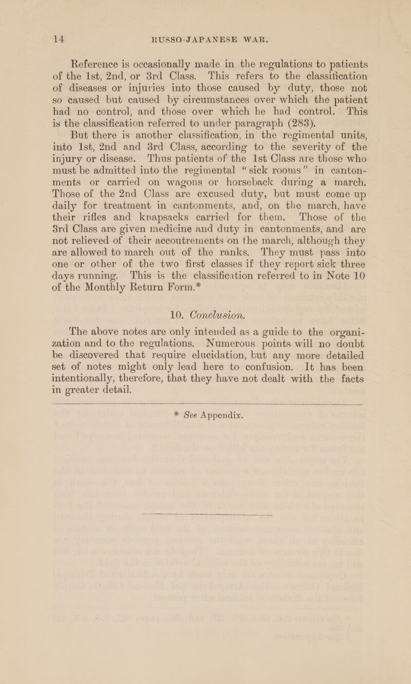 Reference is occasionally made in the regulations to patients of the Ist, 2nd, or 3rd Class. This refers to the classitication of diseases or injuries into those caused by duty, those not so caused but caused by circumstances over which the patient had no control, and those over which he had control. This is the classification referred to under paragraph (283). But there is another classification, in the regimental units, into Ist, 2nd and 8rd Class, according to the severity of the injury or disease. Thus patients of the Ist Class are those who must be admitted into the regimental “sick rooms” in canton- ments or carried on wagons or horseback during a march. Those of the 2nd Class are excused duty, but must come up daily for treatment in cantonments, and, on the march, have their rifles and knapsacks carried for them. Those of the 3rd Class are given medicine and duty in cantcnments, and are not relieved of their accoutrements on the march, although they are allowed to march out of the ranks. ‘They must. pass into one or other of the two first classes if they report sick three days running. This is the classification referred to in Note 10 of the Monthly Return Form.* 10. Conclusion. The above notes are only intended as a guide to the organi- zation and to the regulations. Numerous points will no doubt be discovered that require elucidation, but any more detailed set of notes might only lead here to confusion. It has been intentionally, therefore, that they have not dealt with the facts in greater detail.  * See Appendix. 