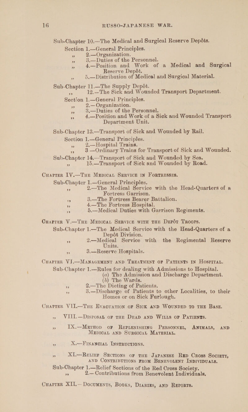 Sub-Chapter 10.—The Medical and Surgical Reserve Depdots. Section 1.—General Principles. 2.—Organization. 3.—Duties of the Personnel. 4.—Position and Work of a Medical and Surgical Reserve Depét. 5.—Distribution of Medical and Surgical Material. 33 33 39 59 Sub-Chapter 11.—The Supply Depot. 4 12.—The Sick and Wounded Transport Department. Section 1.—General Principles. 2.— Organization. 3.—Duties of the Personnel. 4.—Position and Work of a Sick and Wounded Transport Department Unit. 39 33 $9 Sub-Chapter 13.—Transport of Sick and Wounded by Rail. Section 1.—General Principles. 2.—Hospital Trains. ee 3 —Ordinary Trains for Transport of Sick and Wounded. Suh-Chapter 14.—Transport of Sick and Wounded by Sea. 15.—Transport of Sick and Wounded by Road. 33 3) Cuarrer LVY.—Tue Mepicat SrRVICE IN FORTRESSES. Sub-Chapter 1.—General Principles. 2.—The Medical Service with the Head-Quarters of a Fortress Garrison. 3.—The Fortress Bearer Battalion. 4.—The Fortress Hospital. 5.—Medical Duties with Garrison Regiments. 93 39 39 Ot) Onarrer V.—T'HE MepicaL SERVICE witH THE Depot Troops. Sub-Chapter 1—The Medical Service with the Head-Quarters of a Depét Division. 2.—Medical Service with the Regimental Reserve Units. 3.—Reserve Hospitals. 29 99 CHarrerk VJ.—MANAGEMENT AND TREATMENT OF PATIENTS IN HOSPITAL. Sub-Chapter 1.—Rules for dealing with Admissions to Hospital. (a) The Admission and Discharge Department. (b) The Wards. 2.—The Dieting of Patients. 3.—Discharge of Patients to other Localities, to their Homes or on Sick Furlough. 99 oh) CuarterR VII.—Tuer Evacuation oF SicK AND WOUNDED TO THE BASB. VIII.—Disposan oF THE DEAD AND WILLS OF PATIENTS. ES) = IX.—MetrHop oF ReEPLENISHING PrrsonneL, ANIMALS, AND MrpicaL anD Surgical MateriAt. 2) X.—FINANCIAL INSTRUCTIONS. , X1.—Reimer Sxrcrions or tHe Japanese RED Cross Soctery, AND CONTRIBUTIONS FROM BENEVOLENT INDIVIDUALS. Sub-Chapter 1.—Relief Sections of the Red Cross Society. an 2.—Contributions from Benevolent Individuals. Cuarrer XII.— Documents, Books, Diaries, AND REPORTS.