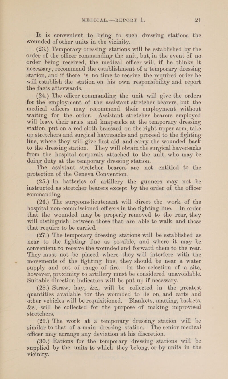 It is convenient to bring to such dressing stations the wounded of other units in the vicinity. (23.) Temporary dressing stations will be established by the order of the officer commanding the unit, but, in the event of no order being received, the medical officer will, if he thinks it necessary, recommend the establishment of a temporary dressing station, and if there is no time to receive the required order he will establish the station on his own responsibility and report the facts afterwards. (24.) The officer commanding the unit will give the orders for the employment of the assistant stretcher bearers, but the medical officers may recommend their employment without waiting for the.order. Assistant stretcher bearers employed will leave their arms and knapsacks at the temporary dressing station, put on a red cloth brassard on the right upper arm, take up stretchers and surgical havresacks and proceed to the fighting line, where they will give first aid and carry the wounded back to the dressing station. They will obtain the surgical haversacks from the hospital corporals attached to the unit, who may be doing duty at the temporary dressing station. The assistant stretcher bearers are not entitled to the protection of the Geneva Convention. (25.) In batteries of artillery the gunners may not be instructed as stretcher bearers except by the order of the officer commanding. (26.) The surgeons-lieutenant will direct the work of the hospital non-commissioned officers in the fighting line. In order that the wounded may be properly removed to the rear, they will distinguish between those that are able to walk and those that require to be carried. (27.) The temporary dressing stations will be established as near to the fighting line as possible, and where it may be convenient to receive the wounded and forward them to the rear. They must not be placed where they will interfere with the movements of the fighting line, they should be near a water supply and out of range of fire. In the selection of a site, however, proximity to artillery must be considered unavoidable. Suitable direction indicators will be put up if necessary. (28.) Straw, hay, &amp;c., will be collected in the greatest quantities available for the wounded to lie on, and carts and other vehicles will be requisitioned. Blankets, matting, baskets, &amp;e., will be collected for the purpose of making improvised stretchers. (29.) The work at a temporary dressing station will be similar to that of a main dressing station. The senior medical officer may arrange any deviation at his discretion. (30.) Rations for the temporary dressing stations will be supplied by the units to which they belong, or by units in the vicinity.