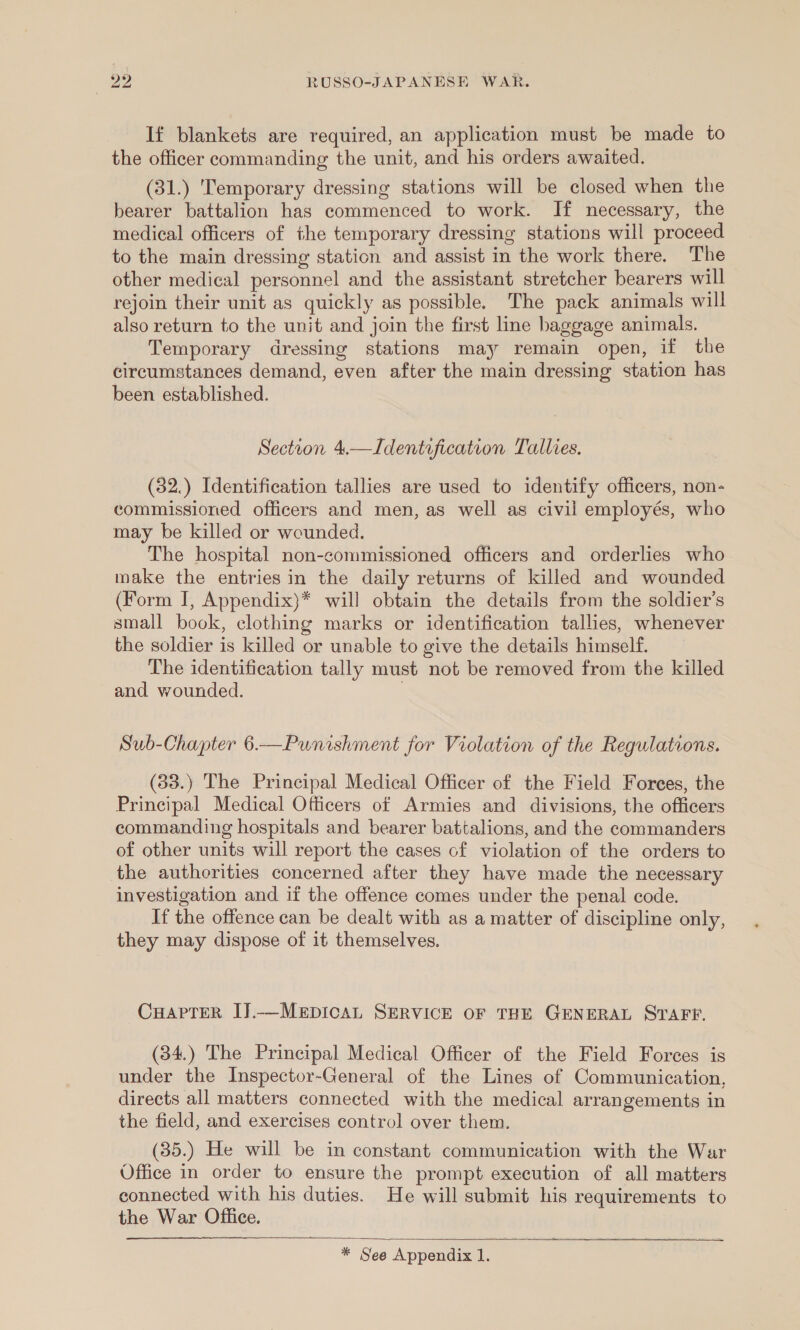 If blankets are required, an application must be made to the officer commanding the unit, and his orders awaited. (31.) 'Temporary dressing stations will be closed when the bearer battalion has commenced to work. If necessary, the medical officers of the temporary dressing stations will proceed to the main dressing station and assist in the work there. The other medical personnel and the assistant stretcher bearers will rejoin their unit as quickly as possible. The pack animals will also return to the unit and join the first line baggage animals. Temporary dressing stations may remain open, if the circumstances demand, even after the main dressing station has been established. Section 4.—Identification Tallies. (32.) Identification tallies are used to identify officers, non- commissioned officers and men, as well as civil employés, who may be killed or wounded. The hospital non-commissioned officers and orderlies who make the entries in the daily returns of killed and wounded (Form I, Appendix)* will obtain the details from the soldier’s small book, clothing marks or identification tallies, whenever the soldier is killed or unable to give the details himself. The identification tally must not be removed from the killed and wounded. . Sub-Chapter 6.—Punishment for Violation of the Regulations. (33.) The Principal Medical Officer of the Field Forces, the Principal Medical Officers of Armies and divisions, the officers commanding hospitals and bearer battalions, and the commanders of other units will report the cases of violation of the orders to the authorities concerned after they have made the necessary investigation and if the offence comes under the penal code. If the offence can be dealt with as a matter of discipline only, they may dispose of it themselves. CHAPTER IJ.—MEDICAL SERVICE OF THE GENERAL STAFF. (34.) The Principal Medical Officer of the Field Forces is under the Inspector-General of the Lines of Communication, directs all matters connected with the medical arrangements in the field, and exercises control over them. (35.) He will be in constant communication with the War Office in order to ensure the prompt execution of all matters connected with his duties. He will submit his requirements to the War Office.  &gt; - = * See Appendix 1.