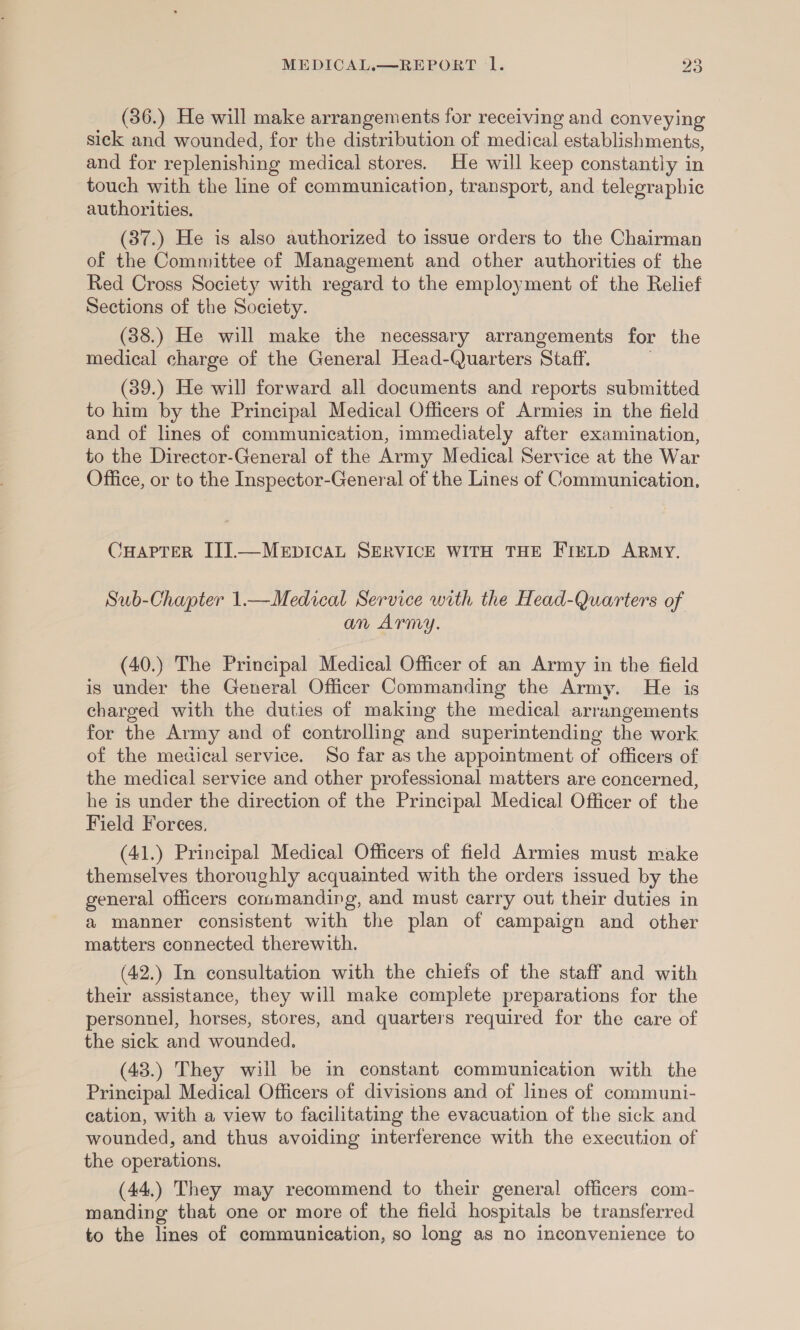 (36.) He will make arrangements for receiving and conveying sick and wounded, for the distribution of medical establishments, and for replenishing medical stores. He will keep constantly in touch with the line of communication, transport, and telegraphic authorities. (37.) He is also authorized to issue orders to the Chairman of the Committee of Management and other authorities of the Red Cross Society with regard to the employment of the Relief Sections of the Society. (38.) He will make the necessary arrangements for the medical charge of the General Head-Quarters Staff. . (39.) He will forward all documents and reports submitted to him by the Principal Medical Officers of Armies in the field and of lines of communication, immediately after examination, to the Director-General of the Army Medical Service at the War Office, or to the Inspector-General of the Lines of Communication. CHAPTER IIJ].—MEDICAL SERVICE WITH THE FIELD ARMY. Sub-Chapter 1.—Medical Service with the Head-Quarters of an Army. (40.) The Principal Medical Officer of an Army in the field is under the General Officer Commanding the Army. He is charged with the duties of making the medical arrangements for the Army and of controlling and superintending the work of the medical service. So far as the appointment of officers of the medical service and other professional matters are concerned, he is under the direction of the Principal Medical Officer of the Field Forces, (41.) Principal Medical Officers of field Armies must make themselves thoroughly acquainted with the orders issued by the general officers commanding, and must carry out their duties in a manner consistent with the plan of campaign and other matters connected therewith. (42.) In consultation with the chiefs of the staff and with their assistance, they will make complete preparations for the personnel, horses, stores, and quarters required for the care of the sick and wounded. (43.) They will be in constant communication with the Principal Medical Officers of divisions and of lines of communi- cation, with a view to facilitating the evacuation of the sick and wounded, and thus avoiding interference with the execution of the operations, (44.) They may recommend to their general officers com- manding that one or more of the field hospitals be transferred to the lines of communication, so long as no inconvenience to