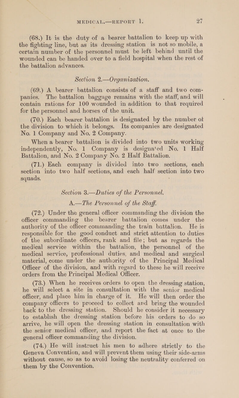 (68.) It is the duty of a bearer battalion to keep up with the fighting line, but ag its dressing station is not so mobile, a certain number of the personnel must be left behind until the wounded can be handed over to a field hospital when the rest of the battalion advances. Section 2.—Organization. (69.) A bearer battalion consists of a staff and two com- panies. The battalion baggage remains with the staff, and will contain rations for 100 wounded in addition to that required for the personnel and horses of the unit. (70.) Each bearer battalion is designated by the number of the division to which it belongs. Its companies are designated No. 1 Company and No. 2 Company. When a bearer battalion is divided into two units working independently, No. 1 Company is designated No. 1 Half Battalion, and No. 2 Company No. 2 Half Battalion. (71.) Each company is divided into two sections, each section into two half sections, and each half section into two squads, ; Section 3.—Duties of the Personnel. A.—The Personnel of the Staff. (72.) Under the general officer commanding the division the officer commanding the bearer battalion comes under the authority of the officer commanding the train battalion. He is responsible for the good conduct and strict attention to duties of the subordinate officers, rank and file; but as regards the medical service within the battalion, the personnel of the medical service, professional duties, and medical and surgical material, come under the authority of the Principal Medical Officer of the division, and with regard to these he will receive orders from the Principal Medical Officer. (73.) When he receives orders to open the dressing station, he will select a site in consultation with the senior medical officer, and place him in charge of it. He will then order the company officers to proceed to collect and bring the wounded back to the dressing station. Should he consider it necessary to establish the dressing station before his orders to do so arrive, he will open the dressing station in consultation with the senior medical officer, and report the fact at once to the general officer commanding the division. (74.) He will instruct his men to adhere strictly to the Geneva Convention, and will prevent them using their side-arms without cause, so as to avoid losing the neutrality conferred on them by the Convention.