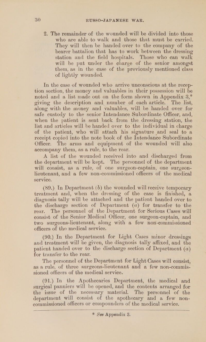 2. The remainder of the wounded will be divided into those who are able to walk and those that must be carried. They will then be handed over to the company of the bearer battalion that has to work between the dressing station and the field hospitals. Those who can walk will be put under the charge of the senior amongst them, as in the case of the previously mentioned class of lightly wounded. In the case of wounded who arrive unconscious at the recep- tion section, the money and valuables in their possession will be noted and a list made out on the form shown in Appendix 3,* giving the description and number of each article. The list, along with the money and valuables, will be handed over for safe custody to the senior Intendance Subordinate Officer, and, when the patient is sent back from the dressing station, thie list and articles will be handed over to the individual in charge of the patient, who will attach his signature and seal to a receipt copied into the note book of the Intendance Subordinate Officer. The arms and equipment of the wounded will also accompany them, as a rule, to the rear. A list of the wounded received into and discharged from the department will be kept. The personnel of the department will consist, as a rule, of one surgeon-captain, one surgeon- lieutenant, and a few non-commissioned officers of the medical service. (89.) In Department (6) the wounded will receive temporary treatment and, when the dressing of the case is finished, a diagnosis tally will be attached and the patient handed over to the discharge section of Department (a) for transfer to the rear. The personnel of the Department for Serious Cases will consist of the Senior Medical Officer, one surgeon-captain, and two surgeons-lieutenant, along with a few non-commissioned officers of the medical service. (90.} In the Department for Light Cases minor dressings and treatment wil] be given, the diagnosis tally affixed, and the patient handed over to the discharge section of Department (a) for transfer to the rear. The personnel of the Department for Light Cases will consist, as a rule, of three surgeons-lieutenant and a few non-commis- sioned officers of the medical service. (91.) In the Apothecaries Department, the medical and surgical panniers will be opened, and the contents arranged for the issue of the necessary material. The personnel of the department will consist of the apothecary and a few non- commissioned officers or compounders of the medical service.  