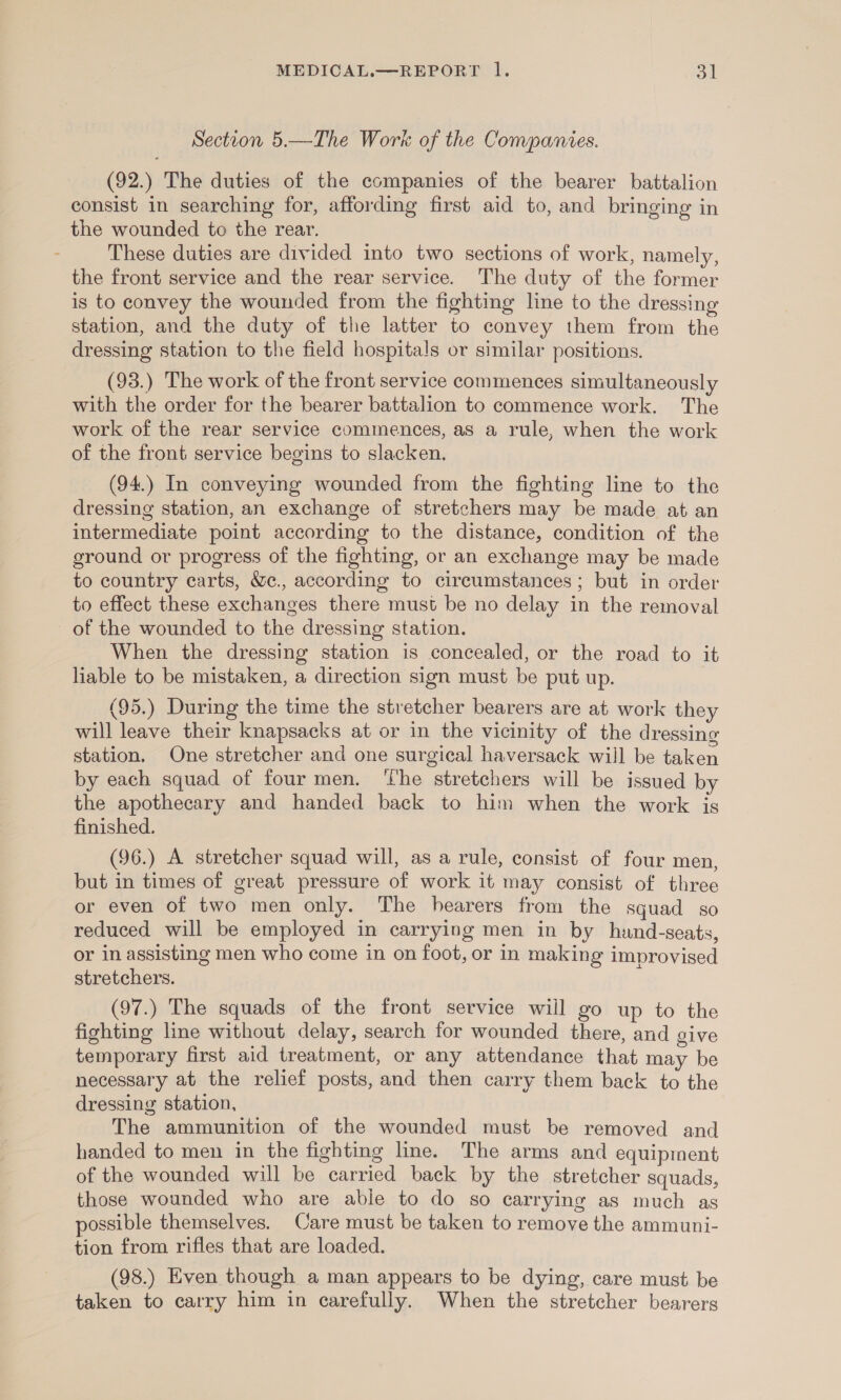 Section 5.—The Work of the Companies. (92.) The duties of the companies of the bearer battalion consist in searching for, affording first aid to, and bringing in the wounded to the rear. These duties are divided into two sections of work, namely, the front service and the rear service. The duty of the former is to convey the wounded from the fighting line to the dressing station, and the duty of the latter to convey them from the dressing station to the field hospitals or similar positions. (93.) The work of the front service commences simultaneously with the order for the bearer battalion to commence work. The work of the rear service commences, as a rule, when the work of the front service begins to slacken. (94.) In conveying wounded from the fighting line to the dressing station, an exchange of stretchers may be made at an intermediate point according to the distance, condition of the ground or progress of the fighting, or an exchange may be made to country carts, We., according to circumstances; but in order to effect these exchanges there must be no delay in the removal of the wounded to the dressing station. When the dressing station is concealed, or the road to it liable to be mistaken, a direction sign must be put up. (95.) During the time the stretcher bearers are at work they will leave their knapsacks at or in the vicinity of the dressing station, One stretcher and one surgical haversack will be taken by each squad of four men. ‘he stretchers will be issued by the apothecary and handed back to him when the work is finished. (96.) A stretcher squad will, as a rule, consist of four men, but in times of great pressure of work it may consist of three or even of two men only. The hearers from the squad so reduced will be employed in carrying men in by hand-seats, or in assisting men who come in on foot, or in making improvised stretchers. (97.) The squads of the front service will go up to the fighting line without delay, search for wounded there, and give temporary first aid treatment, or any attendance that may be necessary at the relief posts, and then carry them back to the dressing station, The ammunition of the wounded must be removed and handed to men in the fighting line. The arms and equipment of the wounded will be carried back by the stretcher squads, those wounded who are abie to do so carrying as much as possible themselves. Care must be taken to remove the ammuni- tion from rifles that are loaded. (98.) Even though a man appears to be dying, care must be taken to carry him in carefully. When the stretcher bearers