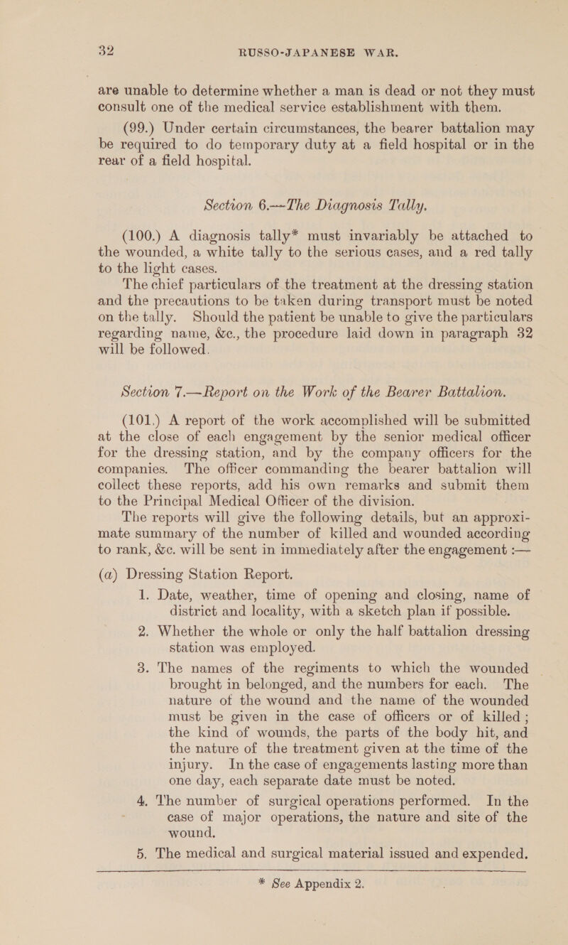 are unable to determine whether a man is dead or not they must consult one of the medical service establishment with them. (99.) Under certain circumstances, the bearer battalion may be required to do temporary duty at a field hospital or in the rear of a field hospital. Section 6.—~-The Diagnosis Tally. (100.) A diagnosis tally* must invariably be attached to the wounded, a white tally to the serious cases, and a red tally to the light cases. The chief particulars of the treatment at the dressing station and the precautions to be taken during transport must be noted on the tally. Should the patient be unable to give the particulars regarding name, W&amp;e., the procedure laid down in paragraph 32 will be followed. Section 7.—Report on the Work of the Bearer Battalion. (101,) A report of the work accomplished will be submitted at the close of each engagement by the senior medical officer for the dressing station, and by the company officers for the companies. The officer commanding the bearer battalion will collect these reports, add his own remarks and submit them to the Principal Medical Officer of the division. The reports will give the following details, but an approxi- mate summary of the number of killed and wounded according to rank, &amp;c. will be sent in immediately after the engagement :— (a) Dressing Station Report. 1. Date, weather, time of opening and closing, name of district and locality, with a sketch plan if possible. 2. Whether the whole or only the half battalion dressing station was employed. 3. The names of the regiments to which the wounded | brought in belonged, and the numbers for each. The nature of the wound and the name of the wounded must be given in the case of officers or of killed ; the kind of wounds, the parts of the body hit, and the nature of the treatment given at the time of the injury. In the case of engagements lasting more than one day, each separate date must be noted. 4, The number of surgical operations performed. In the case of major operations, the nature and site of the wound. 5. The medical and surgical material issued and expended. 