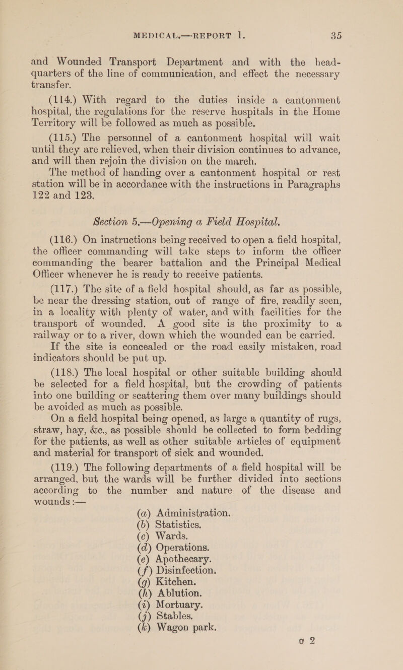 and Wounded Transport Department and with the head- quarters of the line of communication, and effect the necessary transfer. (114.) With regard to the duties inside a cantonment hospital, the regulations for the reserve hospitals in the Home Territory will be followed as much as possible. (115.) The personnel of a cantonment hospital will wait until they are relieved, when their division continues to advance, and will then rejoin the division on the march. The method of handing over a cantonment hospital or rest station will be in accordance with the instructions in Paragraphs 122 and 123. Section 5.—Opening a Freld Hospital. (116.) On instructions being received to open a field hospital, the officer commanding will take steps to inform the officer commanding the bearer battalion and the Principal Medical Officer whenever he is ready to receive patients. (117.) The site of a field hospital should, as far as possible, be near the dressing station, out of range of fire, readily seen, in a locality with plenty of water, and with facilities for the transport of wounded. A good site is the proximity to a railway or to a river, down which the wounded can be carried. If the site is concealed or the road easily mistaken, road indicators should be put up. (118.) The local hospital or other suitable building should be selected for a field hospital, but the crowding of patients into one building or scattering them over many buildings should be avoided as much as possible. On a field hospital being opened, as large a quantity of rugs, straw, hay, &amp;., as possible should be collected to form bedding for the patients, as well as other suitable articles of equipment and material for transport of sick and wounded. (119.) The following departments of a field hospital will be arranged, but the wards will be further divided into sections according to the number and nature of the disease and wounds :— (a) Administration. (6) Statistics. (c) Wards. (d) Operations. (e) Apothecary. (f) Disinfection. (g) Kitchen. (h) Ablution. (2) Mortuary. (7) Stables, (k) Wagon park.