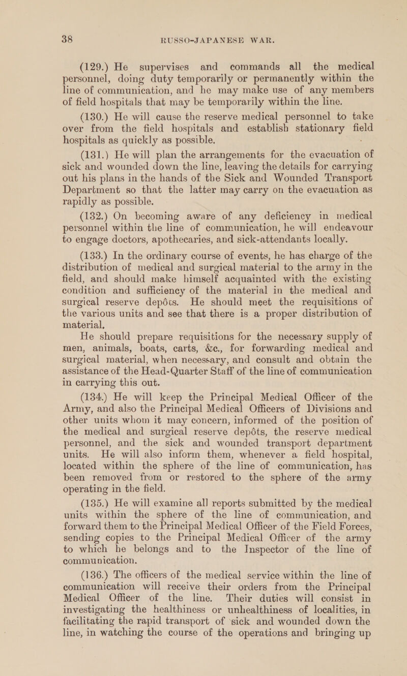 (129.) He supervises and commands all the medical personnel, doing duty temporarily or permanently within the line of communication, and he may make use of any members of field hospitals that may be temporarily within the line. (130.) He will cause the reserve medical personnel to take over from the field hospitals and establish stationary field hospitals as quickly as possible. (131.) He will plan the arrangements for the evacuation “of sick and wounded down the line, leaving the details for carrying out his plans in the hands of the Sick and Wounded Transport Department so that the latter may carry on the evacuation as rapidly as possible. (132.) On becoming aware of any deficiency in medical personnel within the line of communication, he wil] endeavour to engage doctors, apothecaries, and sick-attendants locally. (133.) In the ordinary course of events, he has charge of the distribution of medical and surgical material to the army in the field, and should make himself acquainted with the existing condition and sufficiency of the material in the medical and surgical reserve depdts. He should meet the requisitions of the various units and see that there is a proper distribution of material, He should prepare requisitions for the necessary supply of men, animals, boats, carts, &amp;c., for forwarding medical and surgical material, when necessary, and consult and obtain the assistance of the Head-Quarter Staff of the line of communication in carrying this out. (134.) He will keep the Principal Medical Officer of the Army, and also the Principal Medical Officers of Divisions and other units whom it may concern, informed of the position of the medical and surgical reserve depédts, the reserve medical personnel, and the sick and wounded transport department units. He will also inform them, whenever a field hospital, located within the sphere of the line of communication, has been removed irom or restored to the sphere of the army operating in the field. (135.) He will examine all reports submitted by the medical units within the sphere of the line of communication, and forward them to the Principal Medical Officer of the Field Forces, sending copies to the Principal Medical Officer of the army to which he belongs and to the Inspector of the line of communication. (136.) The officers of the medical service within the line of communication will receive their orders from the Principal Medical Officer of the line. Their duties will consist in investigating the healthiness or unhealthiness of localities, in facilitating the rapid transport of ‘sick and wounded down the line, in watching the course of the operations and bringing up