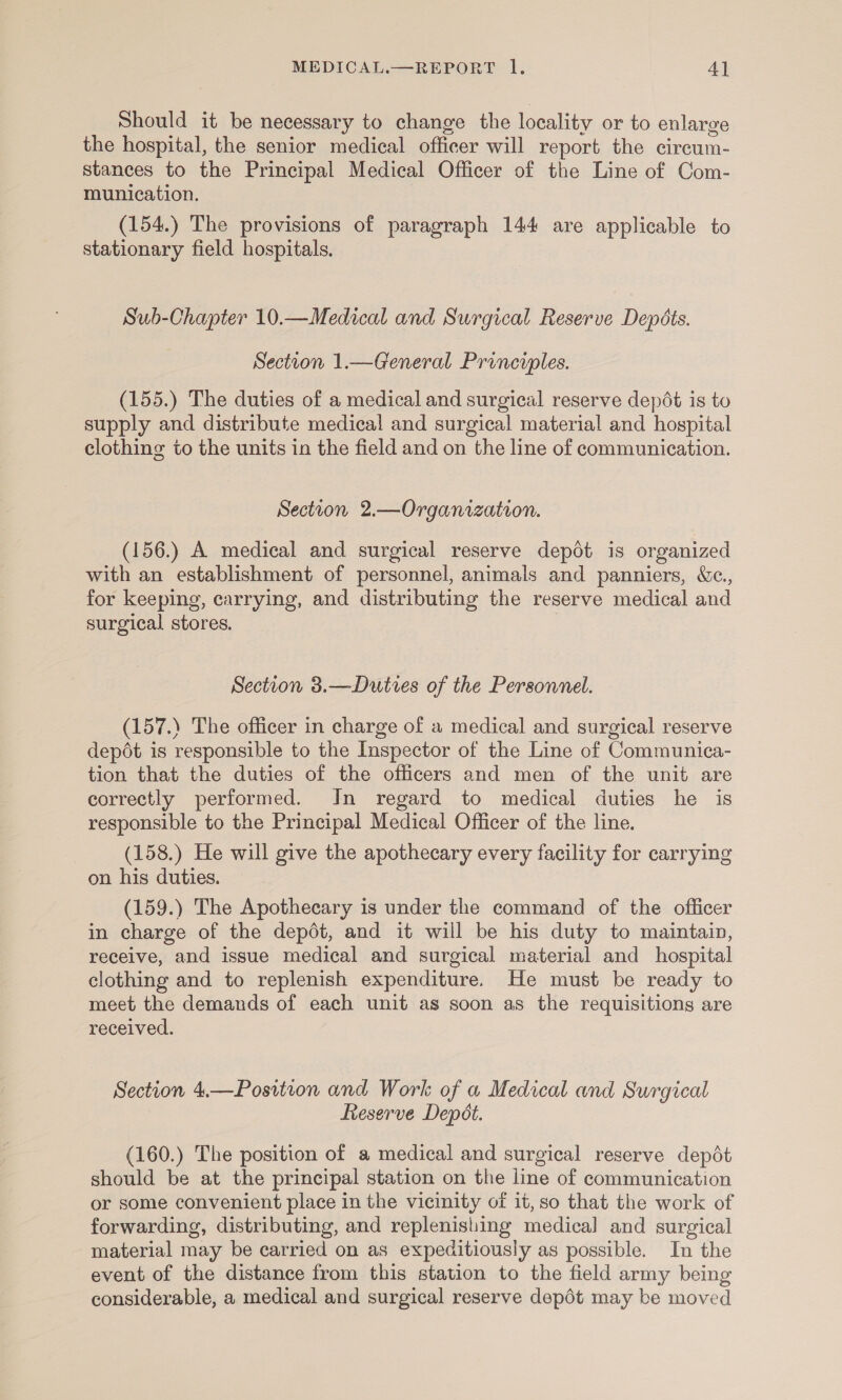 Should it be necessary to change the locality or to enlarge the hospital, the senior medical officer will report the circum- stances to the Principal Medical Officer of the Line of Com- munication. (154.) The provisions of paragraph 144 are applicable to stationary field hospitals. Sub-Chapter 10.—Medical and Surgical Reserve Depéts. Section 1.—General Principles. (155.) The duties of a medical and surgical reserve depdt is to supply and distribute medical and surgical material and hospital clothing to the units in the field and on the line of communication. Section 2.—Organization. (156.) A medical and surgical reserve depot is organized with an establishment of personnel, animals and panniers, Wc., for keeping, carrying, and distributing the reserve medical and surgical stores. Section 3.—Duties of the Personnel. (157.) The officer in charge of a medical and surgical reserve depdét is responsible to the Inspector of the Line of Communica- tion that the duties of the officers and men of the unit are correctly performed. In regard to medical duties he is responsible to the Principal Medical Officer of the line. (158.) He will give the apothecary every facility for carrying on his duties. (159.) The Apothecary is under the command of the officer in charge of the depdt, and it will be his duty to maintain, receive, and issue medical and surgical material and hospital clothing and to replenish expenditure. He must be ready to meet the demands of each unit as soon as the requisitions are received. Section 4.—Position and Work of a Medical and Surgical Reserve Depot. (160.) The position of a medical and surgical reserve depot should be at the principal station on the line of communication or some convenient place in the vicinity of it,so that the work of forwarding, distributing, and replenishing medical and surgical material may be carried on as expeditiously as possible. In the event of the distance from this station to the field army being considerable, a medical and surgical reserve depét may be moved