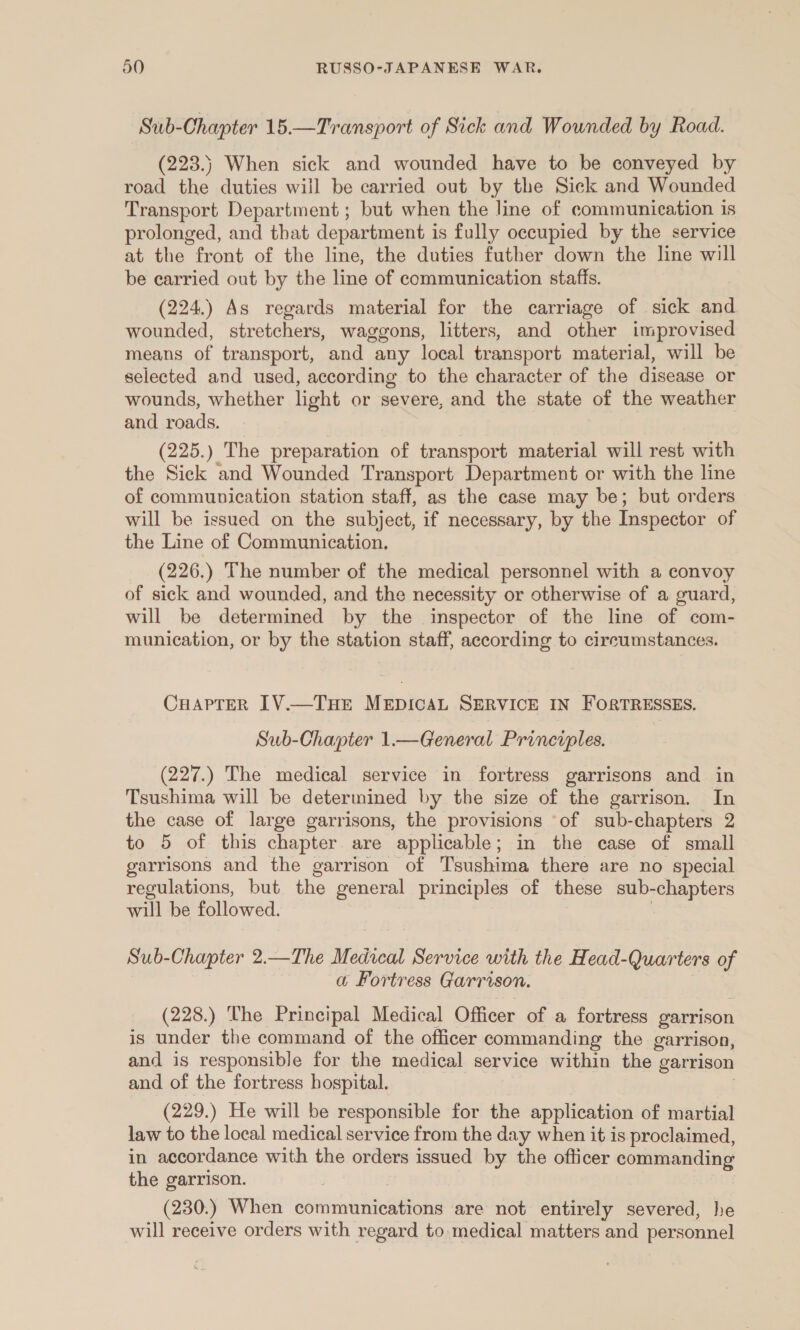 Sub-Chapter 15.—Transport of Sick and Wounded by Road. (223.) When sick and wounded have to be conveyed by road the duties will be carried out by the Sick and Wounded Transport Department ; but when the line of communication 1s prolonged, and that department is fully occupied by the service at the front of the line, the duties futher down the line will be carried out by the line of communication staffs. (224.) As regards material for the carriage of sick and wounded, stretchers, waggons, litters, and other improvised means of transport, and any local transport material, will be selected and used, according to the character of the disease or wounds, whether light or severe, and the state of the weather and roads. (225.) The preparation of transport material will rest with the Sick and Wounded Transport Department or with the line of communication station staff, as the case may be; but orders will be issued on the subject, if necessary, by the Inspector of the Line of Communication. (226.) The number of the medical personnel with a convoy of sick and wounded, and the necessity or otherwise of a guard, will be determined by the inspector of the line of com- munication, or by the station staff, according to circumstances. CHaprer IV.—THE MEDICAL SERVICE IN FORTRESSES. Sub-Chapter 1.—General Principles. (227.) The medical service in fortress garrisons and in Tsushima will be determined by the size of the garrison. In the case of large garrisons, the provisions ‘of sub-chapters 2 to 5 of this chapter are applicable; in the case of small garrisons and the garrison of Tsushima there are no special regulations, but the general principles of these sub-chapters will be followed. | Sub-Chapter 2.—The Medacal Service with the Head-Quarters of a Fortress Garrison. (228.) The Principal Medical Officer of a fortress garrison is under the command of the officer commanding the garrison, and is responsible for the medical service within the garrison and of the fortress hospital. | (229.) He will be responsible for the application of martial law to the local medical service from the day when it is proclaimed, in accordance with the orders issued by the officer commanding the garrison. (230.) When communications are not entirely severed, he will receive orders with regard to medical matters and personnel