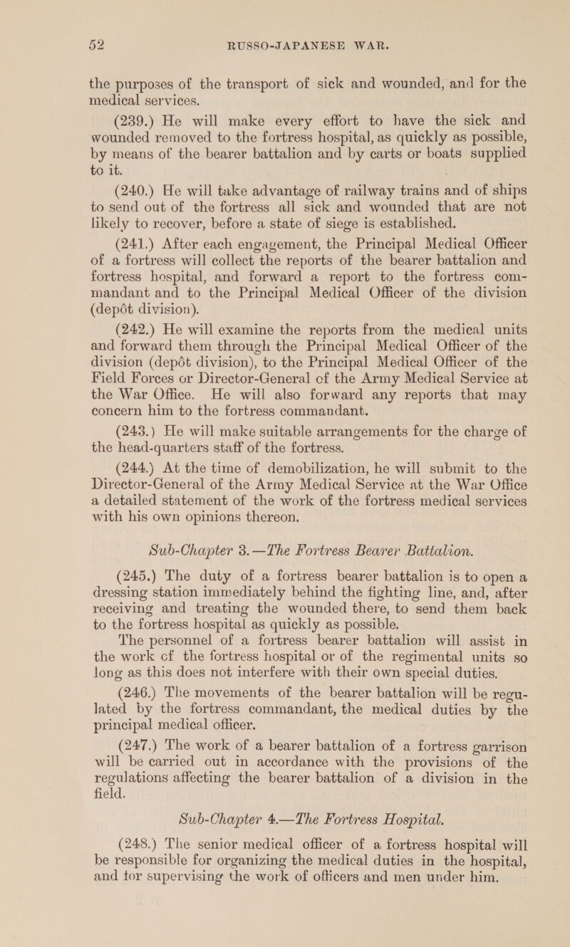 the purposes of the transport of sick and wounded, and for the medical services. (239.) He will make every effort to have the sick and wounded removed to the fortress hospital, as quickly as possible, by means of the bearer battalion and by carts or boats supplied to it. (240.) He will take advantage of railway trains and of ships to send out of the fortress all sick and wounded that are not likely to recover, before a state of siege is established. (241.) After each engagement, the Principal Medical Officer of a fortress will collect the reports of the bearer battalion and fortress hospital, and forward a report to the fortress com- mandant and to the Principal Medical Officer of the division (depdt division). (242.) He will examine the reports from the medical units and forward them through the Principal Medical Officer of the division (depdt division), to the Principal Medical Officer of the Field Forces or Director-General cf the Army Medical Service at the War Office. He will also forward any reports that may concern him to the fortress commandant. (243.) He will make suitable arrangements for the charge of the head-quarters staff of the fortress. (244.) At the time of demobilization, he will submit to the Director-General of the Army Medical Service at the War Office a detailed statement of the work of the fortress medical services with his own opinions thereon. Sub-Chapter 3.—The Fortress Bearer Battalion. (245.) The duty of a fortress bearer battalion is to open a dressing station immediately behind the fighting line, and, after receiving and treating the wounded there, to send them back to the fortress hospital as quickly as possible. The personnel of a fortress bearer battalion will assist in the work cf the fortress hospital or of the regimental units so long as this does not interfere with their own special duties. (246.) The movements of the bearer battalion will be regu- lated by the fortress commandant, the medical duties by the principal medical officer. (247.) The work of a bearer battalion of a fortress garrison will be carried out in accordance with the provisions of the regulations affecting the bearer battalion of a division in the field. Sub-Chapter 4.—The Fortress Hospital. (248.) The senior medical officer of a fortress hospital will be responsible for organizing the medical duties in the hospital, and tor supervising the work of officers and men under him.