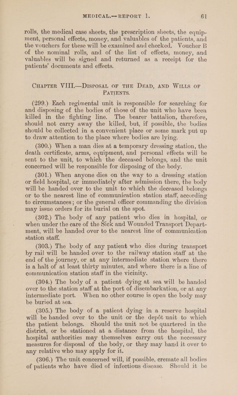 rolls, the medical case sheets, the prescription sheets, the equip- ment, personal effects, money, and valuables of the patients, and the vouchers for these will be examined and checked. Voucher B of the nominal rolls, and of the list of effects, money, and valuables will be signed and returned as a receipt for the patients’ documents and effects. Cuaprer VIII.—DisposaL or THE DEAD, AND WILLS OF PATIENTS. (299.) Each regimental unit is responsible for searching for and disposing of the bodies of those of the unit who have been killed in the fighting line. The bearer battalion, therefore, should not carry away the killed, but, if possible, the bodies should be collected in a convenient place or some mark put up to draw attention to the place where bodies are lying. (300.) When a man dies at a temporary dressing station, the death certificate, arms, equipment, and personal effects will be sent to the unit, to which the deceased belongs, and the unit concerned will be responsible for disposing of the body. (301.) When anyone dies on the way to a dressing station or field hospital, or immediately after admission there, the body will be handed over to the unit to which the deceased belongs or to the nearest line of communication station staff, according to circumstances ; or the general officer commanding the division may issue orders for its burial on the spot. (302.) The body of any patient who dies in hospital, or when under the care of the Sick and Wounded Transport Depart- ment, will be handed over to the nearest line of communication station staff. (303.) The body of any patient who dies during transport by rail will be handed over to the railway station staff at the end of the journey, or at any intermediate station where there is a halt of at least thirty minutes, and where there is a line of communication station staff in the vicinity. (304.) The body of a patient dying at sea will be handed over to the station staff at the port of disembarkation, or at any intermediate port. When no other course is open the body may be buried at sea. (305.) The body of a patient dying in a reserve hospital will be handed over to the unit or the depdt unit to which the patient belongs. Should the unit not be quartered in the district, or be stationed at a distance from the hospital, the hospital authorities may themselves carry out the necessary measures for disposal of the body, or they may hand it over to any relative who may apply for it. (306.) The unit concerned will, if possible, cremate all bodies of patients who have died of infectious discase. Should it be