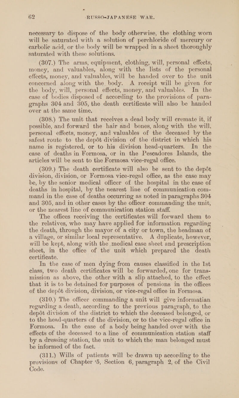 * 62 -RUSSO-JAPANESE WAR. necessary to dispose of the body otherwise, the clothing worn will be saturated with a solution of perchloride of mercury or earbolie avid, or the body will be wrapped in a sheet thoroughly saturated with these solutions. (307.) The arms, equipment, clothing, will, personal effects, money, and valuables, along with the lists of the personal effects, money, and valuables, will be handed over to the unit concerned along with the, body. A receipt will be given for the body, will, personal effects, money, and valuables. In the case of bodies disposed of according to the provisions of para- graphs 304 and 305, the death certificate will also be handed over at the same time. (308.) The unit that receives a dead body will cremate it, if possible, and forward the hair and bones, along with the will, personal effects, money, and valuables of the deceased by the safest route to the depdt division of the district in which his name is registered, or to hig division head-quarters. In the case of deaths in Formosa, or in the Peseadores Islands, the articles will be sent to the Formosa vice-regal office. (309.) The death certificate will also be sent to the depdt division, division, or Formosa vice-regal office, as the case may be, by the senior medical officer of the hospital in the case of deaths in hospital, by the nearest line of communication com- mand in the case of deaths occurring as noted in paragraphs 304 and 305, and in other cases by the officer commanding the unit, or the nearest line of communication station staff. The offices receiving the certificates will forward them to the relatives, who may have applied for information regarding the death, through the mayor of a city or town, the headman of a village, or similar local representative. A duplicate, however, will be kept, along with the medical case sheet and prescription sheet, in the office of the unit which prepared the death certificate. In the case of men dying from causes classified in the 1st class, two death certificates will be forwarded, one for trans- mission as above, the other with a slip attached, to the effect that it is to be detained for purposes of pensions in the offices © of the depdt division, division, or vice-regal office in Formosa. (310.) The officer commanding a unit will give informatian regarding a death, according to the previous paragraph, to the depot division of the district to which the deceased beionged, or to the head-quarters of the division, or to the vice-regal office in Formosa. In the case of a body being handed over with the effects of the deceased to a line of communication station staff by a dressing station, the unit to which the man belonged must be informed of the fact. (311.) Wills of patients will be drawn up according to the provisions of Chapter '5, Section 6, paragraph 2, of the Civil Code. ;