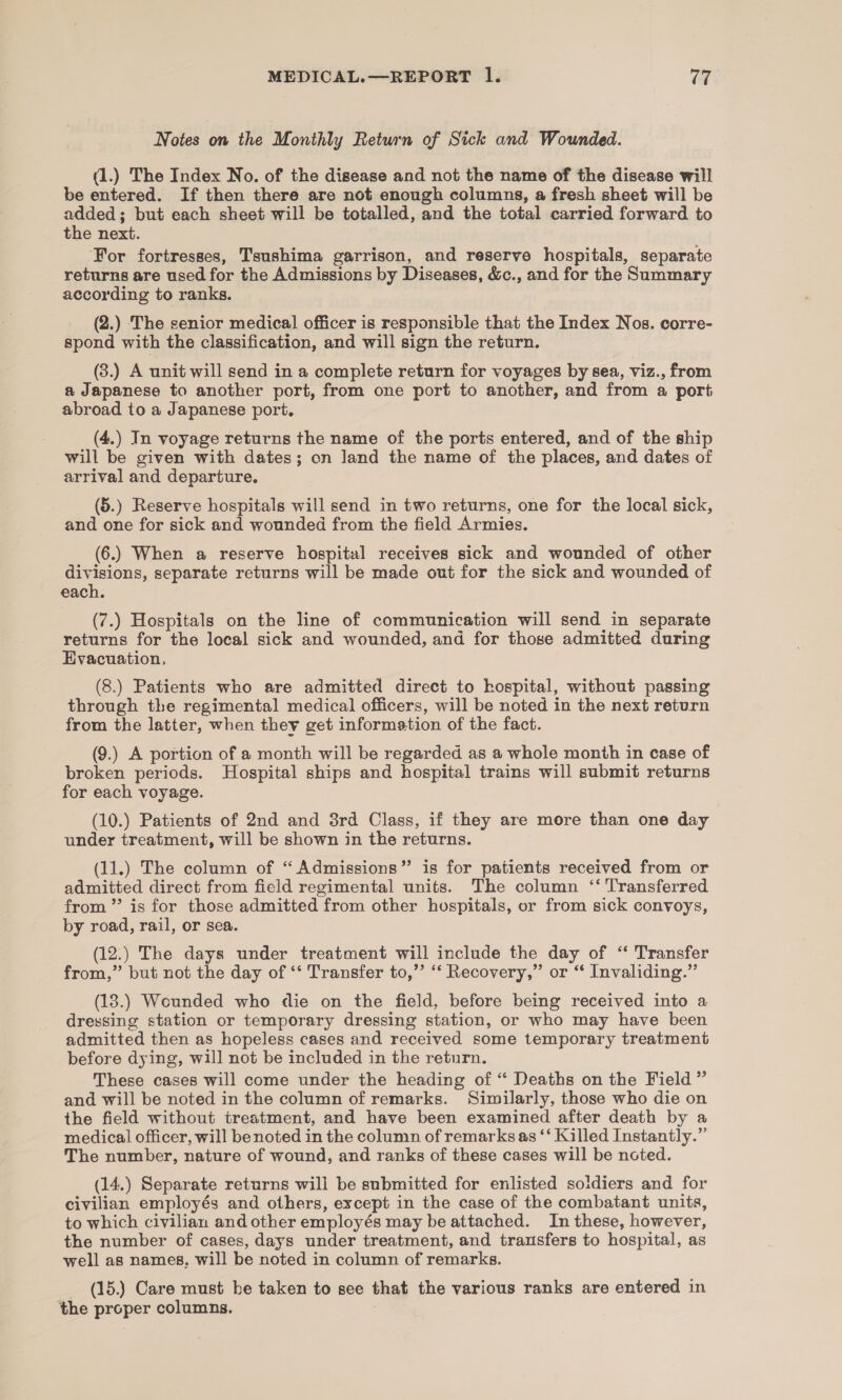 Notes on the Monthly Return of Sick and Wounded. (1.) The Index No. of the disease and not the name of the disease will be entered. If then there are not enough columns, a fresh sheet will be added; but each sheet will be totalled, and the total carried forward to the next. For fortresses, Tsushima garrison, and reserve hospitals, separate returns are used for the Admissions by Diseases, &amp;c., and for the Summary according to ranks. (2.) The senior medical officer is responsible that the Index Nos. corre- spond with the classification, and will sign the return. (3.) A unit will send in a complete return for voyages by sea, viz., from a Japanese to another port, from one port to another, and from a port abroad to a Japanese port. (4.) In voyage returns the name of the ports entered, and of the ship will be given with dates; on Jand the name of the places, and dates of arrival and departure. (5.) Reserve hospitals will send in two returns, one for the local sick, and one for sick and wounded from the field Armies. (6.) When a reserve hospital receives sick and wounded of other divisions, separate returns will be made out for the sick and wounded of each. (7.) Hospitals on the line of communication will send in separate returns for the local sick and wounded, and for those admitted during Evacuation, (8.) Patients who are admitted direct to hospital, without passing through the regimental medical officers, will be noted in the next return from the latter, when they get information of the fact. (9.) A portion of a month will be regarded as a whole month in case of broken periods. Hospital ships and hospital trains will submit returns for each voyage. (10.) Patients of 2nd and 3rd Class, if they are more than one day under treatment, will be shown in the returns. (11.) The column of “ Admissions” is for patients received from or admitted direct from field regimental units. The column ‘‘ Transferred from ’’ is for those admitted from other hospitals, or from sick convoys, by road, rail, or sea. (12.) The days under treatment will include the day of ‘ Transfer from,” but not the day of ‘‘ Transfer to,’’ ‘*‘ Recovery,” or “ Invaliding.” (13.) Wounded who die on the field, before being received into a dressing station or temporary dressing station, or who may have been admitted then as hopeless cases and received some temporary treatment before dying, will not be included in the return. These cases will come under the heading of “ Deaths on the Field ” and will be noted in the column of remarks. Similarly, those who die on the field without treatment, and have been examined after death by a medical officer, will be noted in the column of remarks as ‘‘ Killed Instantly.” The number, nature of wound, and ranks of these cases will be noted. (14.) Separate returns will be submitted for enlisted soldiers and for civilian employés and others, except in the case of the combatant units, to which civilian and other employés may be attached. In these, however, the number of cases, days under treatment, and transfers to hospital, as well as names. will be noted in column of remarks. _ (15.) Care must be taken to see that the various ranks are entered in the proper columns.