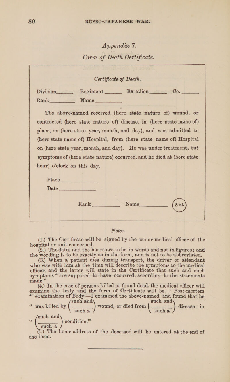 Appendia 7. Form of Death Certificate.  Certificate of Death. Division Regiment Battalion Co. Rank. Cis Name     The above-named received (ene state nature of) wound, or contracted (here state nature of) disease, in (here state name of) ‘place, on (here state year, month, and day), and was admitted to (here state name of) Hospital, from (here state name of) Hospital on (here state year, month, and day). He was under treatment, but symptoms of (here state nature) occurred, and he died at (here state hour) o’clock on this day. Place Date Rank Name Notes. (1.) The Certificate will be signed by the senior medical officer of the hospital or unit concerned. (2.) The dates and the hours are to be in words and not in figures; and the wording is to be exactly as in the form, and is not to be abbreviated. (3.) When a patient dies during transport, the driver or attendant who was with him at the time will describe the symptoms to the medical officer, and the latter will state in the Certificate that such and such symptoms ‘‘are supposed to have occurred, according to the statements made.” (4.) In the case of persons killed or found dead, the medical officer will examine the body and the form of Certificate will be: ‘‘ Post-mortem ** examination of Body.—I examined the above-named and found that he such a such an   d “© was killed by ( wound, or died from ( ) disease in such a such a es and condition.” such a (5.) The home address of the deceased will be entered at the end of the form.