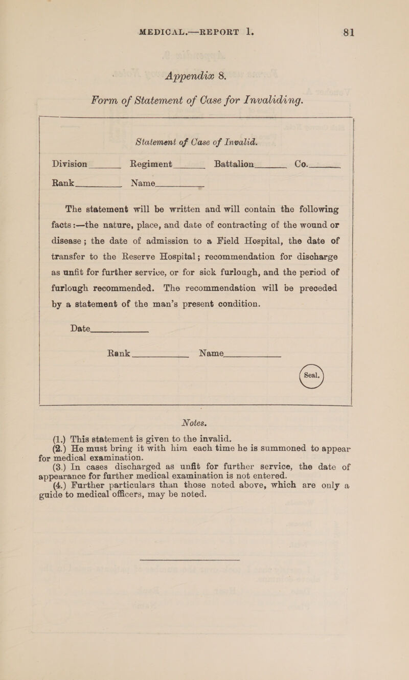 Appendia 8. Form of Statement of Case for Invaliding. Statement of Case of Invalid. Division Regiment Battalion Co.   Rank Name The statement will be written and will contain the following facts:—the nature, place, and date of contracting of the wound or disease ; the date of admission to a Field Hospital, the date of transfer to the Reserve Hospital; recommendation for discharge as unfit for further servive, or for sick furlough, and the period of furlough recommended. The recommendation will be preceded by a statement of the man’s present condition. Date Rank. ——“‘(wtCCSC™~*é&lt;“i«‘“~Nasmiee  Notes. (1.) This statement is given to the invalid. (2.) He must bring it with him each time he is summoned to appear for medical examination. (3.) In cases discharged as unfit for further service, the date of appearance for farther medical examination is not entered. (4.) Further particulars than those noted above, which are only a guide to medical officers, may be noted.